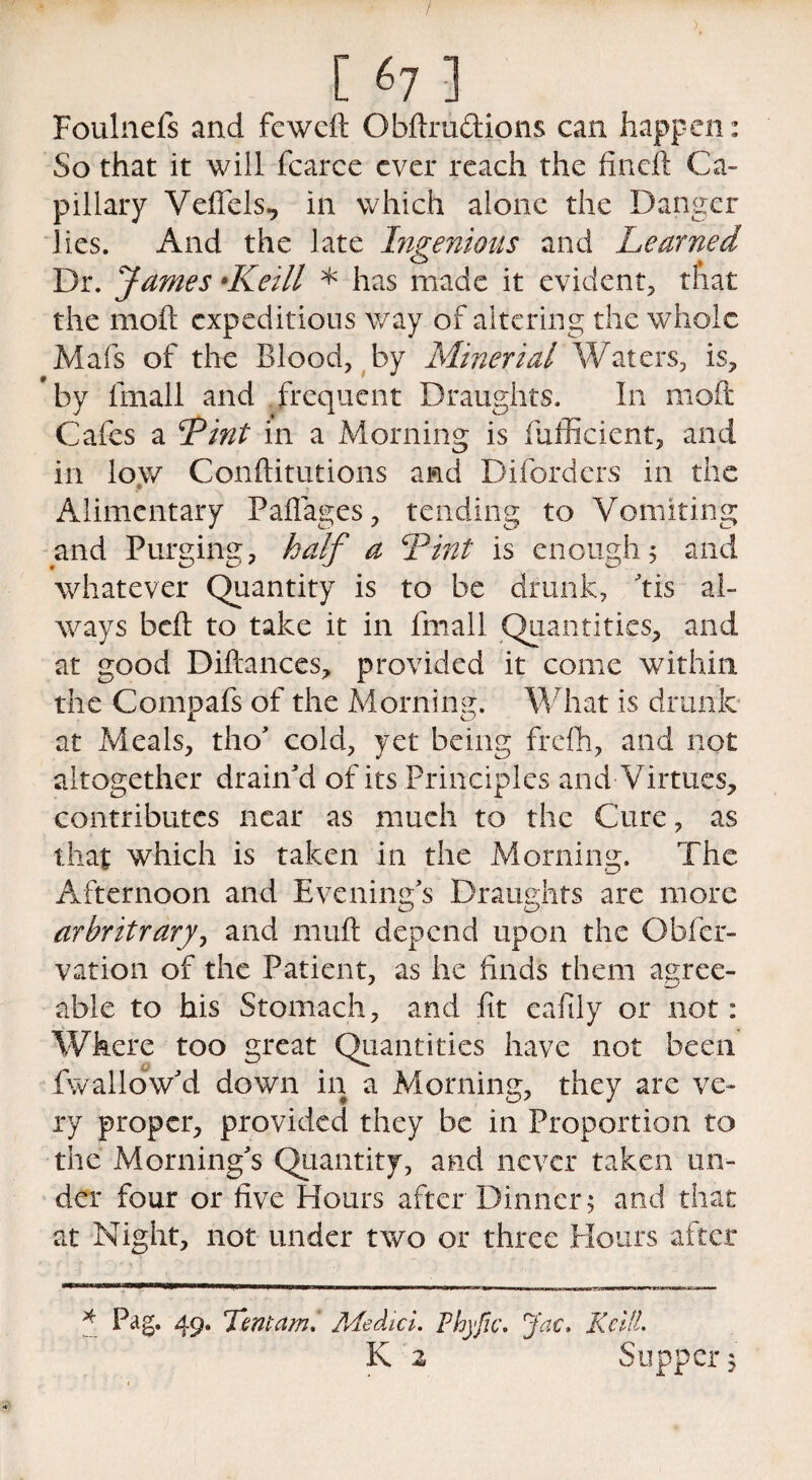 / [ «7 ] Foulnefs and fewcd Obdru&ions can happen: So that it will fcarce ever reach the fined Ca- pillary Veffels, in which alone the Danger lies. And the late Ingenious and Learned Dr. James •Keill * has made it evident, that the mod expeditious way of altering the whole Mafs of the Blood, by Minerial Waters, is, ’by fmall and frequent Draughts. In mod Cafes a Lint in a Morning is fufficient, and in low Conditutions and Diforders in the Alimentary Pafiages, tending to Vomiting and Purging, half a Lint is enough 5 and whatever Quantity is to be drunk, ’tis al¬ ways bed to take it in fmall Quantities, and at good Difcances, provided it come within the Compafs of the Morning. What is drunk at Meals, tho’ cold, yet being frefh, and not altogether drain'd of its Principles and Virtues, contributes near as much to the Cure, as that which is taken in the Morning. The Afternoon and Evening’s Draughts arc more arbitrary? and mud depend upon the Obfer- v at ion of the Patient, as he finds them agree¬ able to his Stomach, and fit eafily or not: Where too great Quantities have not been fwallow’d down in a Morning, they are ve¬ ry proper, provided they be in Proportion to the Morning’s Quantity, and never taken un¬ der four or five Hours after Dinner; and that at Night, not under two or three Hours after * Pag. 4 9* Lot am. Medici. Phyfic. Jac. Keill. K 2 Supper;