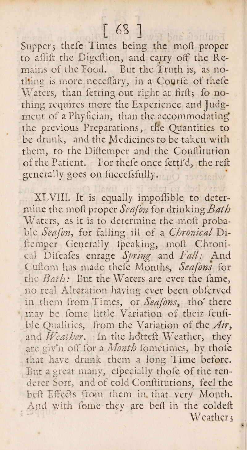 [ 63 ] , Supper, thefe Times being the mod proper to aflift the Digeftion, and carry off the Re¬ mains of the Food. But the Truth is, as no¬ thing is more neceflary, in a Gourde of thefe Waters, than fetting out right at firft; fo no¬ thing requires more the Experience and judg¬ ment of a Fhyfician, than the accommodating* the previous Preparations, the Quantities to be drunk, and the Medicines to be taken with them, to the Diftemper and the Conftitution of the Patient. For thefe once fettl'd, the reft generally goes on fticcefsfully. XLVIII. It is equally impofllble to deter¬ mine the molt proper Seafon for drinking Bath Waters, as it is to determine the mo ft proba¬ ble Seafon, for falling ill of a Chronical Di¬ ftemper Generally fpealeing, moft Chroni¬ cal Difeafes enrage Soring and Fall: And Guftom has made thefe Months, Sea fans for the Bath: But the Waters are ever the fame, no real Alteration having ever been obferved in them from Times, or Seafons, tho' there may be fome little Variation of their fe nib¬ ble Qualities, from the Variation of the Air, and Weather. In the hdttcft Weather, they are giv'n off for a Month fometimes, by thofe that have drunk them a long Time before. But a great many, efpecially thofe of the ten¬ derer Sort, and of cold Confutations, feel the beft Effefts from them in. that very Month. And with fome they are beft in the coldeft Weather^