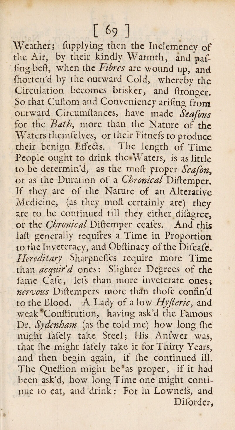 Weather; fupplying then the Inclemency of the Air, by their kindly Warmth, and paf- iing heft, when the Fibres are wound up, and Shorten'd by the outward Cold, whereby the Circulation becomes brisker, and ftronger. So that Cuftom and Conveniency arifing from outward Circumftances, have made Seafons for the Bath, more than the Nature of the Waters themfelves, or their Fitnefs to produce their benign Effe&s. The length of Time People ought to drink the-Waters, is as little to be determin'd, as the moft proper Seafon7 or as the Duration of a Chronical Diftcmper. If they are of the Nature of an Alterative Medicine, (as they moft certainly are) they are to be continued till they either difagree, or the Chronical Diftcmper ceafes. And this laft generally requires a Time in Proportion to the Inveteracy, and Obftinacy of the Difeafc. Hereditary Sharpneffes require more Time than acquir'd ones: Slighter Degrees of the fame Cafe, lefs than more inveterate ones* nervous Diftempers more than thofe confin'd to the Blood. A Lady of a low Hyfteric, and weak^Conftitution, having ask'd the Famous Dr. Sydenham (as fhe told me) how long flic might lafely take Steel; His Anfwer was, that fhe might fafely take it for Thirty Years, and then begin again, if fhe continued ill. The Queftion might be0as proper, if it had been ask'd, how long Time one might conti¬ nue to cat, and drink: For in Lownefs, and Diforder,