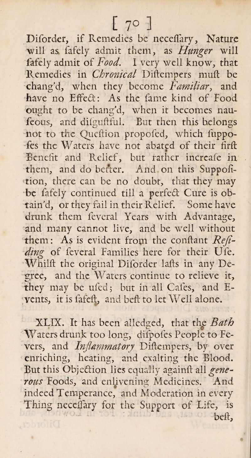[ 7° 1 Diforder, if Remedies be neceflary, Nature will as fafely admit them, as Hunger will fafely admit of Food. I very well know, that Remedies in Chronical Diftempers muft be chang'd, when they become Familiar, and have no Effedt: As the fame kind of Food ought to be chang'd, when it becomes nau- feous, and difguftful. But then this belongs not to the Queftion propofed, which luppo- fes the Waters have not abated of their firft Benefit and Relief, but rather incrcafe in them, and do befter. And on this Suppoft- tion, there can be no doubt, that they may be fafely continued till a perfect Cure is ob¬ tain'd, or they fail in their Relief Some have drunk them fevcral Years with Advantage, and many cannot live, and be well without them: As is evident from the conftant Reji- dinz of fevcral Families here for their Ufe. o Whilft the original Diforder lafts in anv De- gree, and the Waters continue to relieve it, they may be ufed; but in all Cafes, and E- vents, it is fafeft, and beft to let Well alone. XLIX. It has been alledged, that the Bath Waters drunk too long, difpofes People to Fe¬ vers, and Inflammatory Diftempers, by over enriching, heating, and exalting the Blood. But this Objedion lies equally againft z\\ gene¬ rous Foods, and enlivening Medicines. And indeed Temperance, and Moderation in every Thing neceflary for the Support of Life, is belt.