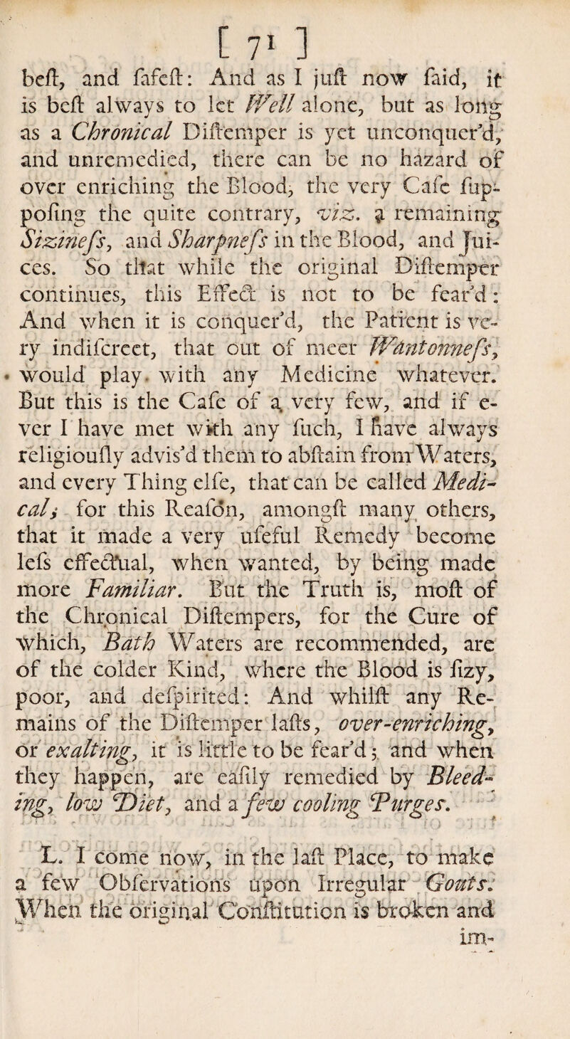 heft, and fafeft: And as I juft now faid, it is beft always to let Well alone, but as long as a Chronical Diftemper is yet unconquer’d, and unremedied, there can be no hazard of over enriching the Blood, the very Cafe fup- pofing the quite contrary, viz. a remaining Sizinefs, and Shdrfn'efs in the Blood, and Jui¬ ces. So that while the original Diftemper continues, this Effect is not to be fear’d: And when it is conquer’d, the Patient is ve¬ ry indifereet, that out of nicer W&ntonnefs, • would play, with any Medicine whatever. But this is the Cafe of a. very few, and if e- ver I have met with any fuch, I have always religioufly advis’d them to abftain from Waters, and every Thing elfe, that can be called Medi¬ cal $ for this Reafdn, amongft many others, that it made a very ufeful Remedy become lefs effectual, when wanted, by being made more Familiar. But the Truth is, moft of the Chronical Diftempers, for the Cure of which, Bath Waters are recommended, are of the colder Kind, where the Blood is fizy, poor, and defpirited: And whilft any Re¬ mains of the Diftemper lafts, over-enriching, or exalting, it is little to be fear’d 5. and when they happen, are eafily remedied by Bleed¬ ing, low cDiet:> and a few cooling Burges. L. I come now, in the laft Place, to make a few Observation's upon Irregular Gouts: When the original Confutation is broken and