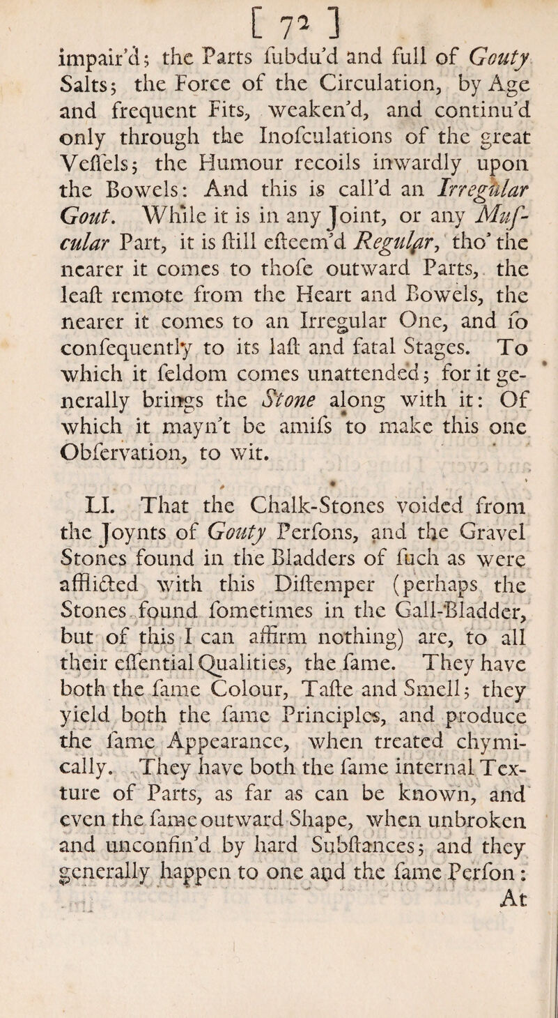 impair'd; the Parts fubdu'd and full of Gouty Salts; the Force of the Circulation, by Age and frequent Fits, weaken'd, and continu'd only through the Inofculations of the great Veflels; the Humour recoils inwardly upon the Bowels: And this is call'd an Irregular Gout. While it is in any Joint, or any Muf- cular Part, it is (Fill efteem'd Regulf r, tho' the nearer it comes to thofe outward Parts, the leafl: remote from the Heart and Bowels, the nearer it comes to an Irregular One, and fo confequently to its laft and fatal Stages. To which it feldom comes unattended; for it ge¬ nerally brings the Stone along with it: Of which it mayn't be amifs to make this one Obfervation, to wit. LI. That the Chalk-Stones voided from the Joynts of Gouty Perfons, and the Gravel Stones found in the Bladders of fuch as were affii&ed with this Diftemper (perhaps the Stones found fometimes in the Gall-Bladder, but of this I can affirm nothing) are, to all their effential Qualities, the fame. They have both the fame Colour, Tafte and Smell; they yield both the fame Principles, and produce the fame Appearance, when treated chymi- cally. They have both the fame internal Tex¬ ture of Parts, as far as can be known, and even the fame outward Shape, when unbroken and unconfin'd by hard Subftances; and they generally happen to one and the fame Perfon: ' ' ' ’ ' ' ^  'f At