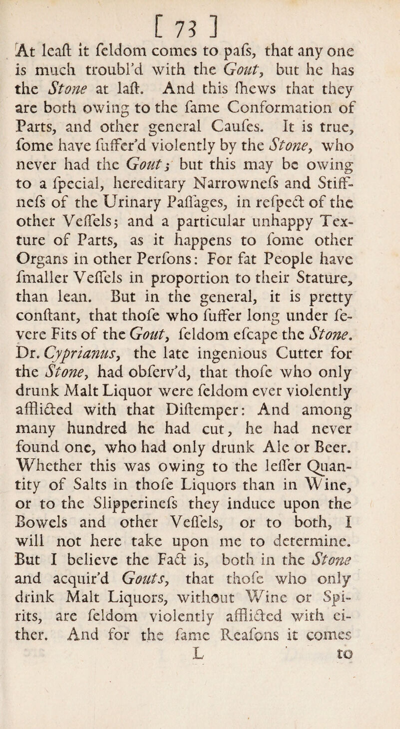 At leaft it feldom comes to pafs, that any one is much troubl’d with the Gout, but he has the Stone at laff And this Ihews that they are both owing to the fame Conformation of Parts, and other general Caufes. It is true, feme have fuffer’d violently by the Stone, who never had the Gout3 but this may be owing to a fpecial, hereditary Narrownefs and Stiff- nefs of the Urinary Paffages, in refped of the other Veffels, and a particular unhappy Tex¬ ture of Parts, as it happens to fome other Organs in other Perfons: For fat People have fmalier Veffels in proportion to their Stature, than lean. But in the general, it is pretty conftant, that thofe who fuffer long under fe- vere Fits of the Gout, feldom cfcape the Stone. Dr. Cyprianus, the late ingenious Cutter for the Stone, had obferv’d, that thofe who only drunk Malt Liquor were feldom ever violently afflided with that Diftemper: And among many hundred he had cut, he had never found one, who had only drunk Ale or Beer. Whether this was owing to the leffer Quan¬ tity of Salts in thofe Liquors than in Wine, or to the Slipperinefs they induce upon the Bowels and other Veffels, or to both, I will not here take upon me to determine. But I believe the Fad is, both, in the Stone and acquir’d Gouts, that thofe who only drink Malt Liquors, without Wine or Spi¬ rits, are feldom violently afflided with ei¬ ther. And for the fame Rcafons it comes L ’ to