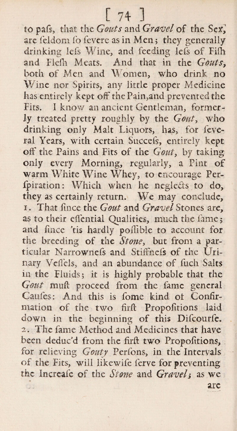 to pafs, that the Gouts and Gravel of the Sex, are feldom fo fevere as in Men; they generally drinking lefs Wine, and feeding lefs of Fifh and Flefh Meats. And that in the Gouts, both of Aden and Women, who drink no Wine nor Spirits, any little proper Medicine has entirely kept off the Pain,and prevented the Fits. I know an ancient Gentleman, former¬ ly treated pretty roughly by the Gout, who drinking only Malt Liquors, has, for feve- ral Years, with certain Succefs, entirely kept off the Pains and Fits of the Gout, by taking only every Morning, regularly, a Pint of warm White Wine Whey, to encourage Per- fpiration: Which when he neglects to do, they as certainly return. We may conclude, 1. That fince the Gout and Gravel Stones are, as to their effential Qualities, much the fame 5 and fince Fis hardly po ill hie to account for the breeding of the Stone, but from a par¬ ticular Narrownefs and Stiffnefs of the Uri¬ nary Veffels, and an abundance of fuch Salts 111 the Fluids 5 it is highly probable that the Gout mull proceed from the lame general Caufes: And this is fome kind ot Confir¬ mation of the two firfi: Propofitions laid down in the beginning of this Difcourfe, 2. The fame Method and Medicines that have been deduc'd from the firft two Propofitions, for relieving Gouty Perfons, in the Intervals of the Fits, will likewife ferve for preventing the Increafe of the Stone and Gravel3 as we