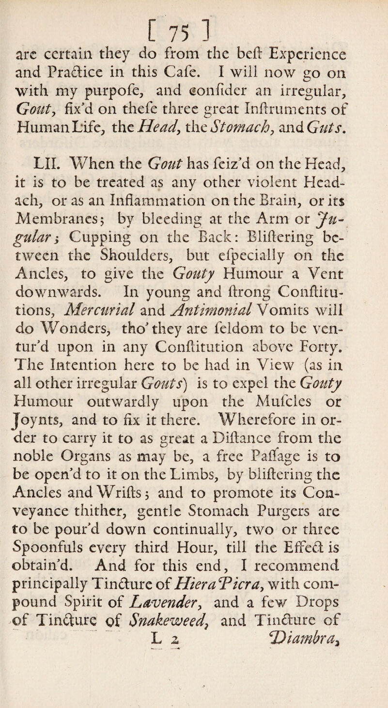 arc certain they do from the beft Experience and Pradice in this Cafe. I will now £o on with my purpofe, and eonfider an irregular. Gouty fix'd on thefe three great Infiruinents of Human Life, the Head, the Stomachy and Guts. LII. When the Gout has feiz’d on the Head, it is to be treated as any other violent Head- ach, or as an Inflammation on the Brain, or its Membranes; by bleeding at the Arm or Ju¬ gular $ Cupping on the Back: Bliftering be¬ tween the Shoulders, but efpecially on the Ancles, to give the Gouty Humour a Vent downwards. In young and ftrong Conftitu- tions, Mercurial and Antimonial Vomits will do Wonders, tho'they are feldom to be ven¬ tur'd upon in any Confutation above Forty. The Intention here to be had in View (as in all other irregular Gouts) is to expel the Gouty Humour outwardly upon the Mufcles or Joynts, and to fix it there. Wherefore in or¬ der to carry it to as great a Diftance from the noble Organs as may be, a free Padage is to be open'd to it on the Limbs, by bliftering the Ancles andWrifts; and to promote its Con¬ veyance thither, gentle Stomach Purgers are to be pour'd down continually, two or three Spoonfuls every third Hour, till the Effed is obtain'd. And for this end, I recommend principally Tindure of HieraTicray with com¬ pound Spirit of Lavender, and a few Drops of Tindure of Snakeweed? and Tindure of L 2 Diambra,