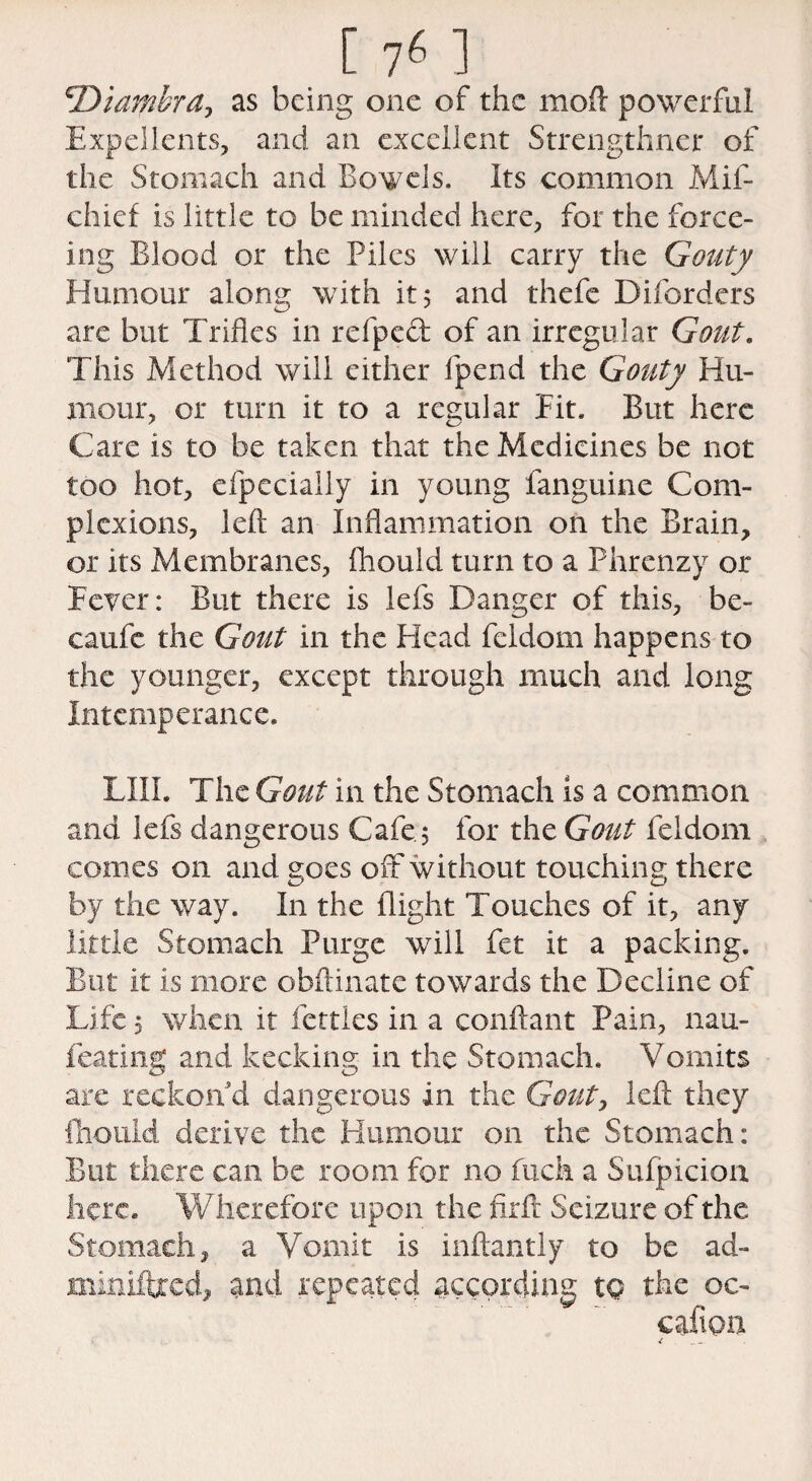 ^Diambra^ as being one of the moft powerful Expellents, and an excellent Strengthner of the Stomach and Bowels. Its common Mil- chief is little to be minded here, for the force- ing Blood or the Piles will carry the Gouty Humour along with it 5 and thefe Disorders are but Trifles in refped of an irregular Gout. This Method will cither fpend the Gouty Hu¬ mour, or turn it to a regular Eit. But here Care is to be taken that the Medicines be not too hot, efpecially in young fanguine Com¬ plexions, left an Inflammation on the Brain, or its Membranes, fhould turn to a Phrenzy or Fever: But there is lefs Danger of this, be- caufe the Gout in the Head feldom happens to the younger, except through much and long Intemperance. LIU. The Gout in the Stomach is a common and lefs dangerous Cafe5 for the Gout feldom conies on and goes off without touching there by the way. In the flight Touches of it, any little Stomach Purge will fet it a packing. But it is more obftinate towards the Decline of Life 5 when it fettles in a conftant Pain, nau- feating and kecking in the Stomach. Vomits are reckon d dangerous in the Gout, left they fhould derive the Humour on the Stomach: But there can be room for no fuck a Sufpicion here. Wherefore upon the firft Seizure of the Stomach, a Vomit is inftantly to be ad- minifbeed, and repeated according to the oc- cafion