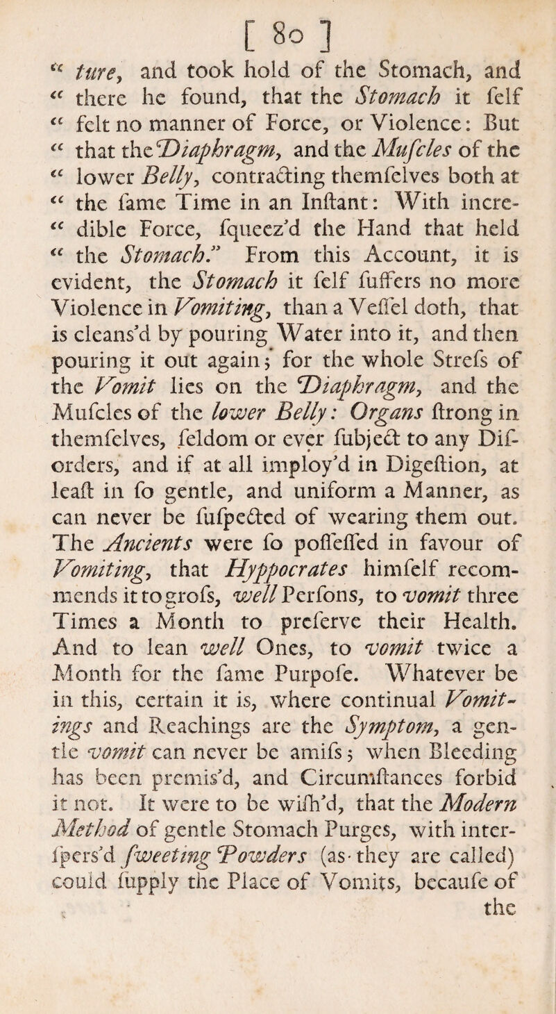 tc lure, and took hold of the Stomach, and “ there he found, that the Stomach it felf C£ felt no manner of Force, or Violence: But “ that the cDiaphragm> and the Mu fries of the lower Belly, contracting themfelves both at the fame Time in an Inftant: With incre- iC dible Force, fqueez'd the Hand that held iC the Stomachs From this Account, it is evident, the Stomach it felf differs no more Violence in Vomiting, than a Veffel doth, that is cleans'd by pouring Water into it, and then pouring it out again; for the whole Strefs of the Vomit lies on the Diaphragm, and the Mufcles of the lower Belly: Organs Prong in themfelves, feldom or ever fubjeft to any Dif- orders, and if at all imploy'd in Digeftion, at leaf: in fo gentle, and uniform a Manner, as can never be fufpefted of wearing them out. The Ancients were fo poffeffed in favour of Vomiting,, that Hyppocrates himfelf recom¬ mends it to nrofs, well Perfons, to vomit three Times a Month to preferve their Health. And to lean well Ones, to vomit twice a Month for the fame Purpofe. Whatever be in this, certain it is, where continual Vomit¬ ings and Reachings are the Symptom, a gen¬ tle vomit can never be amifs 5 when Bleeding has been premis'd, and Circumftances forbid it not. It were to be wifh'd, that the Modern Method of gentle Stomach Purges, with inter- fpers'd fweeting Bowders (as* they are called) comd fupply the Place of Vomits, becaufeof the