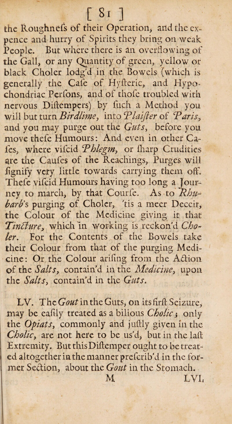 the Roughnefs of their Operation* and the ex¬ pence and hurry of Spirits they bring on weak People. But where there is an overflowing of the Gall, or any Quantity of green, yellow or black Choler lodg'd in the Bowels (which is generally the Cafe of Hyfteric, and Hypo¬ chondriac Perfons, and of thofe troubled with nervous Diftempcrs) by fuch a Method you will but turn Birdlime, into Blaijler of Baris, and you may purge out the Guts, before you move thefe Humours: And even in other Ca¬ fes, where vifeid Bhlegm, or fharp Crudities are the Caufes of the Reachings, Purges will iignify very little towards carrying them off; Thefe vifeid Humours having too long a Jour¬ ney to march, by that Courfe. As to Rhu¬ barb’s purging of Choler, his a meer Deceit, the Colour of the Medicine giving it that TinEfure, which in working is reckon'd Gho~ ler. For the Contents of the Bowels take their Colour from that of the purging Medi¬ cine: Or the Colour arifing from the A&ion of the Salts, contain'd in the Medicine, upon the Salts, contain'd in the Guts. LV. The Gout in the Guts, on its firff Seizure, may be eafily treated as a bilious Cholic3 only the Opiats, commonly and juftly given lit the Cholic, are not here to be us'd, but in the laff Extremity. But thisDiftemper ought to be treat¬ ed altogether in the manner preferib'd in the for¬ mer Section, about the Gout in the Stomach. M LVL