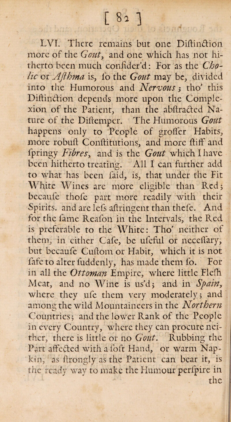 LVL There remains but one Diftindion more of the Gout, and one which has not hi¬ therto been much confidcr d: For as the Cho¬ lic or Afthma is, fo the Gout may be, divided into the Humorous and Nervous 3 tho' this Diflindion depends more upon the Comple¬ xion of the Patient, than the abftraded Na¬ ture of the Diftempcr. The Humorous Gout happens only to People of grofler Habits, more robuft Conftitutions, and more ftiff and fpringy Fibres, and is the Gout which I have been hitherto treating. All I can further add to what has been Paid, is, that under the Fit White Wines are more eligible than Red 5 bccaufe thofe part more readily with their Spirits, and are lefs aftringent than thefe. And for the fame Rcafon in the Intervals, the Red is preferable to the White: Tho' neither of them, in cither Cafe, be ufeful or neceflary, but becaufe Cuftom or Habit, which it is not fafe to alter fuddenly, has made them fo. For in all the Ottoman Empire, where little Flefh Meat, and no Wine is us'd 5 and in Spain, where they ufe them very moderately 5 and among the wild Mountaineers in the Northern Countries 5 and the lower Rank of the People in every Country, where they can procure nei¬ ther, there is little or no Gout. Rubbing the Part affeded with a foft Hand, or warm Nap¬ kin, as ftrongly as the Patient can bear it, is the ready way to make the Humour perfpire in the