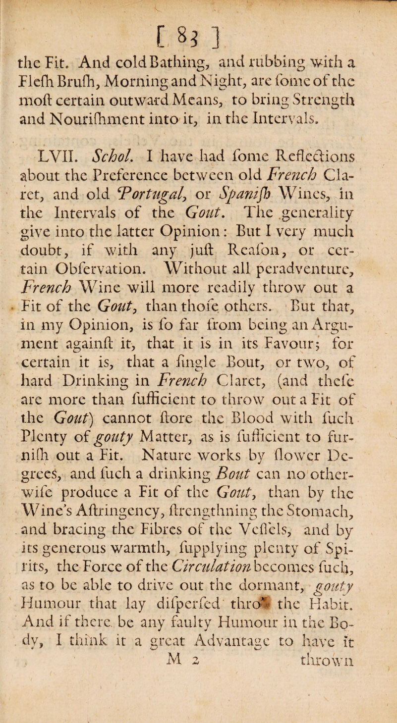 [,-8j ] the Fit. And cold Bathing, and rubbing with a Fiefh Brufh, Morning and Night, are fome of the moft certain outward Means, to bring Strength and Nourifhment into it, in the Intervals. LVII. SchoL I have had fome Reflections about the Preference between old French Cla¬ ret, and old Portugal, or Sganifh Wines, in the Intervals of the Gout. The generality give into the latter Opinion: But I very much doubt, if with any juft Reafon, or cer¬ tain Obfervation. Without all peradventurc, French Wine will more readily throw out a Fit of the Gouty thanthofe others. But that, in my Opinion, is fo far from being an Argu¬ ment againft it, that it is in its Favour5 for certain it is, that a Angle Bout, or two, of hard Drinking in French Claret, (and thefe are more than fufficient to throw out a Fit of the Gout) cannot ftore the Blood with fuch Plenty of gouty Matter, as is fufficient to fur- ni(h out a Fit. Nature works by flower De¬ grees, and fuch a drinking Bout can no other- wife produce a Fit of the Gouty than by the Wine's Aftringency, ftrengthning the Stomach, and bracing the Fibres of the Veflels, and by its generous warmth, fupplying plenty of Spi¬ rits, the Force of the Circulation becomes fuel), as to be able to drive out the dormant, gouty Humour that lay difperfed thro* the Habit. And if there, be any faulty Humour in the Bo¬ dy, I think it a great Advantage to have ft M 2 thrown