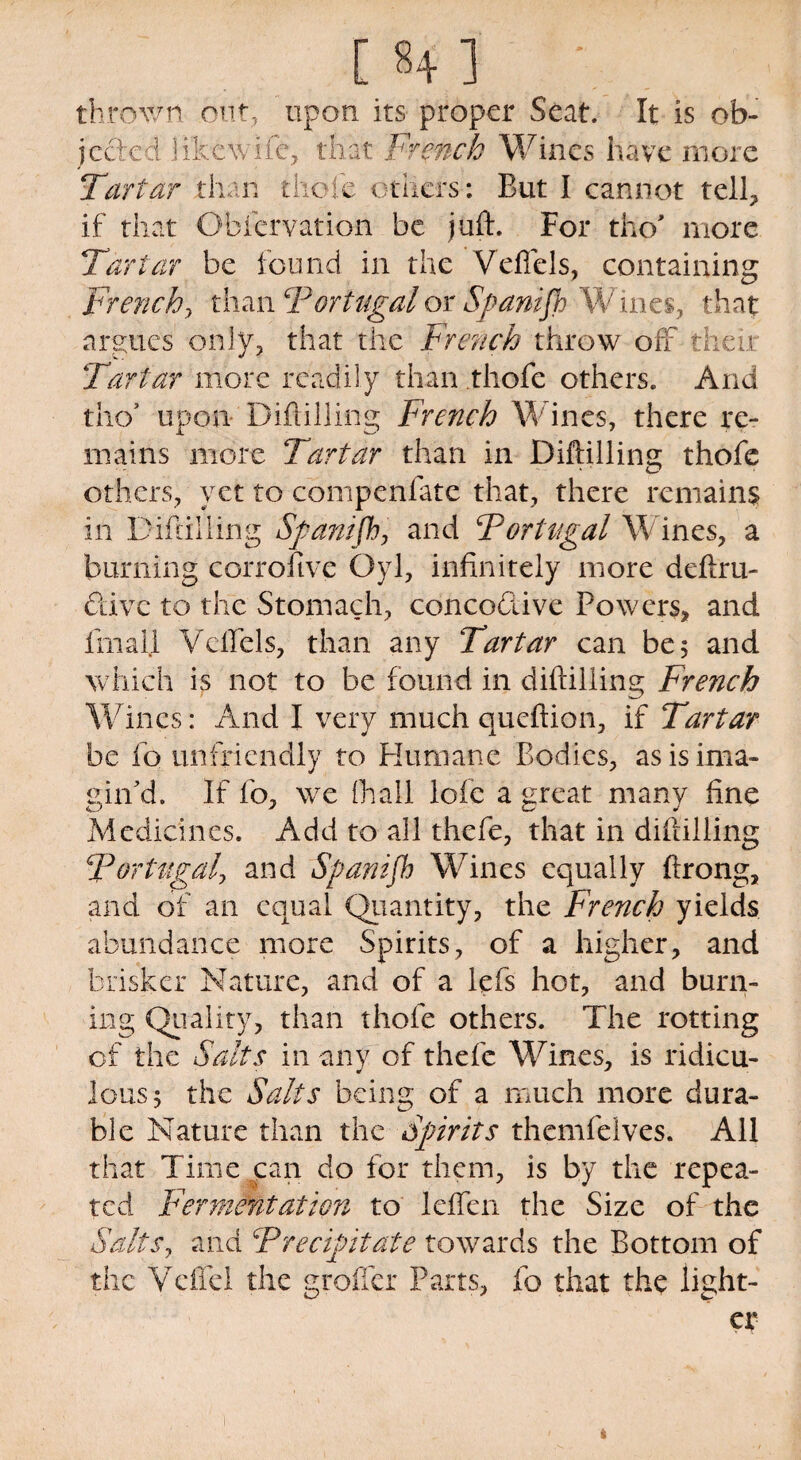 [ 8+ ] ' thrown out, upon its proper Seat. It is ob¬ jected ..li'kewife, that French Wines have more Tartar than thole others: But I cannot tell, if that Obiervation be juft. For tho* more Tartar be found in the Veffels, containing French, than ‘Portugalor Spanifb Wines, that argues only, that the French throw off their Tartar more readily than thofe others. And tho’ upon Diftilling French Wines, there re¬ mains more Tartar than in Diftilling thofe others, yet to compenfate that, there remains in Diftilling Spanifb, and Portugal Wines, a burning corrofive Oyl, infinitely more deftru- Qivc to the Stomach, conco&ive Powers, and fmall Vcftels, than any Tartar can be; and which is not to be found in diftilling French Wines: And I very much queftion, if Tartar be fo unfriendly to Humane Bodies, as is ima¬ gin'd. If fo, we (hall lofe a great many fine Medicines. Add to all thefe, that in diftilling !Portugal, and Spanifb Wines equally ftrong, and of an equal Quantity, the French yields abundance more Spirits, of a higher, and brisker Nature, and of a lefs hot, and burn¬ ing Quality, than thofe others. The rotting of the Salts in any of thefe Wines, is ridicu¬ lous 5 the Salts being of a much more dura¬ ble Nature than the Spirits themfelves. All that Time can do for them, is by the repea¬ ted Fermentation to leffcn the Size of the Salts, and c'Precipitate towards the Bottom of the VelTel the grofler Parts, fo that the light¬ er s