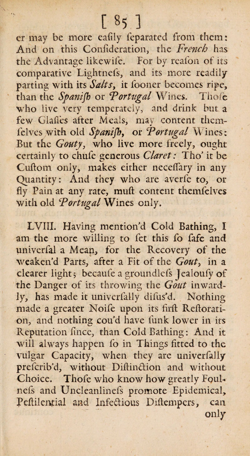 [ «5 ] er may be more eafily feparated from them: And on this Confideration, the French has the Advantage likewifc. For by reafon of its comparative Lightnefs, and its mere readily parting with its Salts, it fooner becomes ripe, than the Spanijh or Portugal Wines. Thofe who live very temperately, and drink but a few Glafies after Meals, may content them- felves with old Spanish, or Portugal Wines; But the Gouty, who live more freely, ought certainly to chufe generous Claret: Tho' it be Cuftom only, makes either neceffary in any Quantity: And they who are averfe to, or fly Pain at any rate, muft content themfclvcs with old Fortugal^Nines only. LVIII. Having mention'd Cold Bathing, I am the more willing to fet this fo fafe and univerfal a Mearr, for the Recovery of the weaken'd Parts, after a Fit of the Gout, in a clearer light* becaufe a groundlefs Jealoufy of the Danger of its throwing the Gout inward¬ ly, has made it univerfally difus'd. Nothing made a greater Noife upon its firft Reiterati¬ on, and nothing: cou'd have funk lower in its Reputation fmee, than Cold Bathing: And it will always happen fo in Things fitted to the vulgar Capacity, when they are univerfally preferib'd, without Diftinftion and without Choice. Thofe who know how greatly Fouh nefs and Uncleanlinefs promote Epidemical, Peftilervtial and Infectious Diftempers, can only