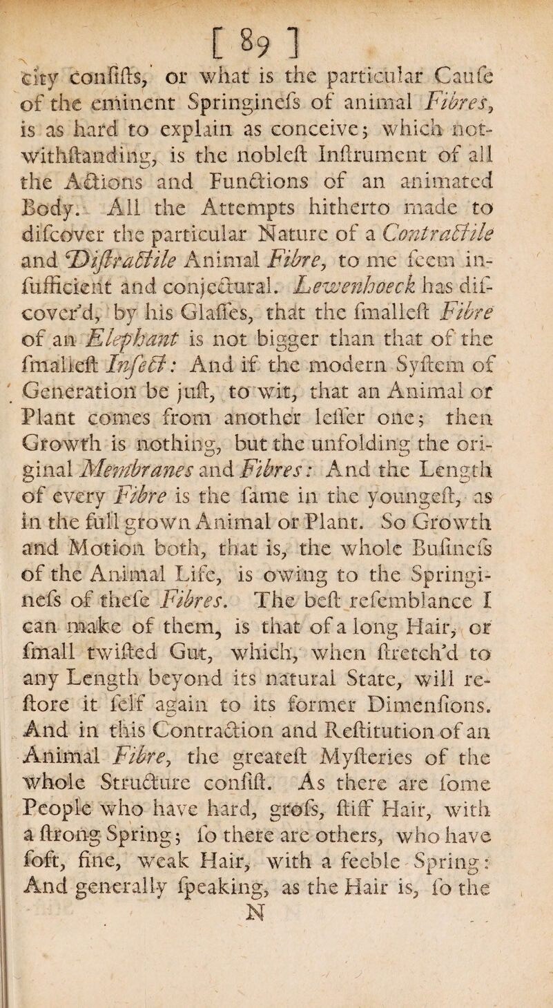 city con fife, or what is the particular Caufe of the eminent Springinefs of animal Fibres, is as hard to explain as conceive; which not- withftandimz, is the nobleft Inftrument of all the Actions and Fun&ions of an animated Body. All the Attempts hitherto made to difcover the particular Nature of a Contractile and Fbifirabhle Animal Fibre, to me feem in- fuffieient and conjectural. Lewenhoeck has dif- covcr d, by his Glades, that the fmalleft Fibre of an Elephant is not bigger than that of the fmalleft Infeti: And if the modern Syftern of Generation be juft, to wit, that an Animal or Plant comes from another lefter one; then Growth is nothing, but the unfolding the ori¬ ginal Membranes and Fibres: And the Length of every Fibre is the fame in the young eft, as in the full grown Animal or Plant. So Growth and Motion both, that is, the whole Bufine'fe of the Animal Life, is owing to the Springi¬ nefs of thefe Fibres. The bed: refemblance I can make of them, is that of a long Hair, or fmall twifted Gut, which, when ftretchM to any Length beyond its natural State, will re- ftore it felf again to its former Dimenfions. And in this Contraction and Reftitution of an Animal Fibre, the greateft Myderies of the whole Structure confift. As there are fome People who have hard, grofs, ftiff Flair, with a ftrong Spring; fo there are others, who have foft, fine, weak Hair, with a feeble Spring: And generally fpeaking, as the Hair is, fo the N
