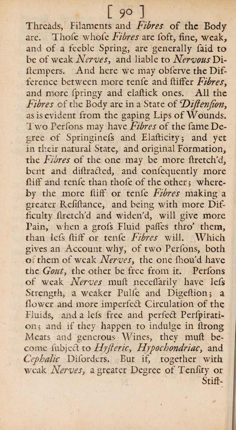 Threads, Filaments and Fibres of the Body are. Thofe whofe Fibres are foft, fine, weak, and of a feeble Spring, are generally faid to be of weak Nerves, and liable to Nervous Di- ftempers. And here we may obferve the Dif¬ ference between more tenfe and ftiffer Fibres, and more fpringy and elaftick ones. All the Fibres of the Body are in a State of <rDiJten(iony as is evident from the gaping Lips of Wounds. Two Perfons may have Fibres of the fame De¬ gree of Springinefs and Elafticity; and yet in their natural State, and original Formation, the Fibres of the one may be more ftretch'd, bent and diftraded, and confequently more ftiff and tenfe than thofe of the other 5 where¬ by the more fiiff or tenfe Fibres making a greater Refiftance, and being with more Dif¬ ficulty ft retch'd and widen'd, will give more Pain, when a grofs Fluid paffes thro' them, than lefs ftiff or tenfe Fibres will. Which gives an Account why, of two Perfons, both or them of weak Nerves, the one fhou d have the Gout7 the other be free from it. Perfons of weak Nerves nmft necefiarily have lefs Strength, a weaker Pulfe and Digeftion; a flower and more imperfed Circulation of the Fluids, and a lefs free and perfed Perforati¬ on; and if they happen to indulge in ftrong Meats and generous Wines, they muft be¬ come fubjed to Fly ft eric y Hypochondriac, and Cephalic Diforders. But if, together with weak Nerves, a greater Degree of Tcnfity or Stiff-
