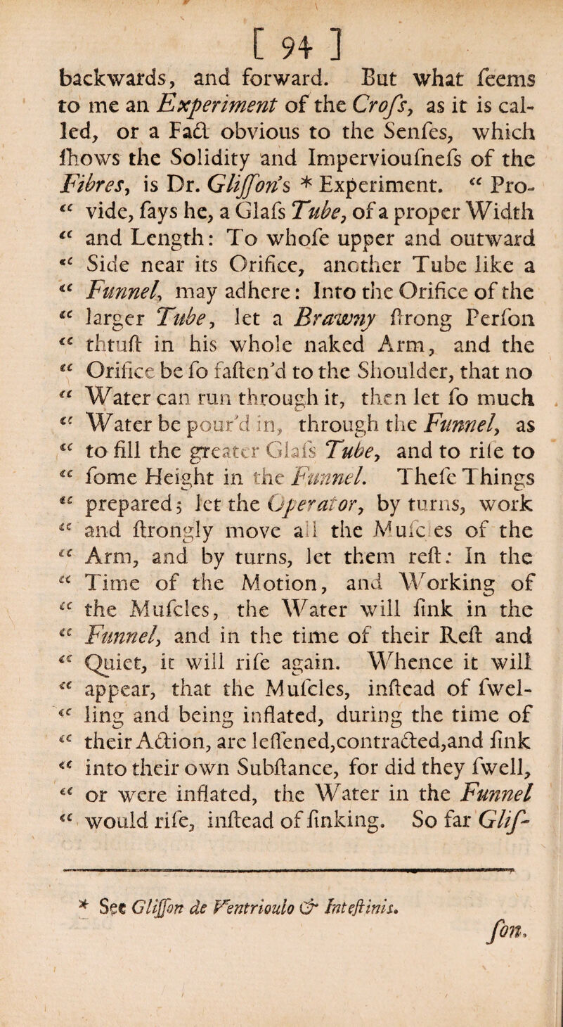 backwards, and forward. But what feems to me an Experiment of the Crofs, as it is cal¬ led, or a Fad obvious to the Senfes, which Blows the Solidity and Impervioufnefs of the Fibres, is Dr. Glijforis * Experiment. “ Pro- vide, fays he, a Glafs Tube, of a proper Width ec and Length: To whofe upper and outward <c Side near its Orifice, another Tube like a €C Funnel, may adhere: Into the Orifice of the iC larger Tube, let a Brawny Prong Perfon thtuft in his whole naked Arm, and the £C Orifice be fo fatten'd to the Shoulder, that no €t Water can run through it, then let fo much €C Water be pour'd in, through the Funnel, as to fill the greater Glafs Tubey and to rile to cc fome Height in the Funnel. Thefe Things €C prepared 5 let the Operator, by turns, work u and ftrongly move ail the .Mule es of the Arm, and by turns, let them reft.* In the K Time of the Motion, and Working of tc the Mufcles, the Water will fink in the Funnel, and in the time of their Reft and *c Quiet, it will rife again. Whence it will €C appear, that the Mufcles, inftead of fwel- €C ling and being inflated, during the time of iC their Adion, are leflened,contraded,and fink <c into their own Subftance, for did they fwell, or were inflated, the Water in the Funnel €C would rife, inftead of finking. So far Glif- * Se« Gliffon de Ventriouio Cr fat eft inis. fott.