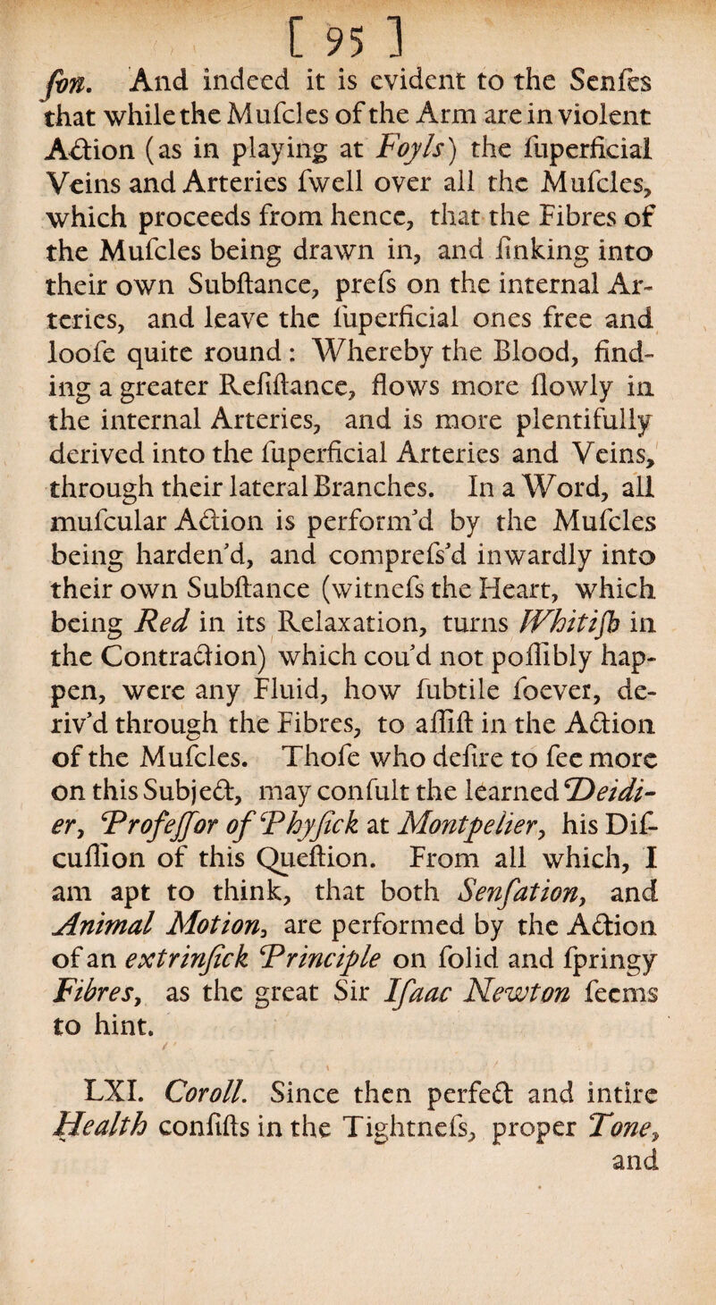 fbn. And indeed it is evident to the Senfes that while the Mufcles of the Arm are in violent Action (as in playing at Foyls) the fuperficial Veins and Arteries fwell over all the Mufcles, which proceeds from hence, that the Fibres of the Mufcles being drawn in, and linking into their own Subftance, prefs on the internal Ar¬ teries, and leave the fuperficial ones free and loofe quite round : Whereby the Blood, find¬ ing a greater Refinance, flows more flowly in the internal Arteries, and is more plentifully derived into the fuperficial Arteries and Veins, through their lateral Branches. In a Word, all mufcular Adion is perform'd by the Mufcles being harden'd, and comprefs'd inwardly into their own Subftance (witnefs the Heart, which being Red in its Relaxation, turns IVhitijb in the Contraction) which cou'd not pofiibly hap¬ pen, were any Fluid, how fubtile foever, de¬ riv'd through the Fibres, to afllft in the Addon of the Mufcles. Thofe who defire to fee more on this Subjed, may confult the learned 'Deidi- er> Trofejfor ofThyfak at Montpelier, his Di£ cuflion of this Queftion. From all which, I am apt to think, that both Senfation, and Animal Motion, are performed by the Adion of an extrinfick Principle on folid and fpringy Fibres, as the great Sir Ifaae Newton feems to hint. LXI. Coroll. Since then perfed and intirc Health confifts in the Tightnefs, proper Tone, and