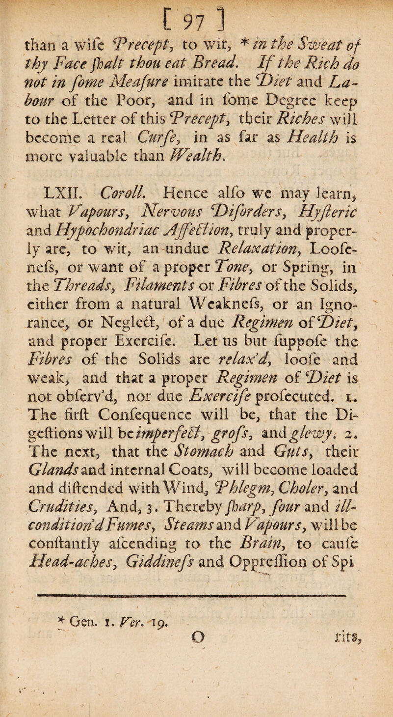 than a wife Precept, to wit, * in the Sweat of thy Face /halt thou eat Bread. If the Rich do not in fome Meafure imitate the P)iet and La¬ bour of the Poor, and in fome Degree keep to the Letter of this Precept, their Riches will become a real Curfe, in as far as Health is more valuable than Wealth. LXII. Cor oil. Hence alfo we may learn* what Vapours, Nervous H if orders, Hyfteric and Hypochondriac Affection, truly and proper¬ ly are, to wit, an undue Relaxation, Loofc- nefs, or want of a proper Tone, or Spring, in the Threads, Filaments or Fibres of the Solids, either from a natural Wcaknefs, or an Igno¬ rance, or Negleft, of a due Regimen oiHiet, and proper Exercife. Let us but fuppofe the Fibres of the Solids arc relax'd, loofe and weak, and that a proper Regimen of Diet is not obferv'd, nor due Exercife profecuted. i. The firft Confequence will be, that the Di- geftions will be imperfebf, grofs, andglewy. z. The next, that the Stomach and Guts, their Glands and internal Coats, will become loaded and diflended with Wind, Phlegm, Choler, and Crudities, And, 3. Thereby Jharp, four and ill- condition d Fumes, Steams and Vapours, will be conftantly afeending to the Brain, to caufe Head-aches, Giddinefs and Oppreffion of Spi * Gen. 1. Ver. 19. O