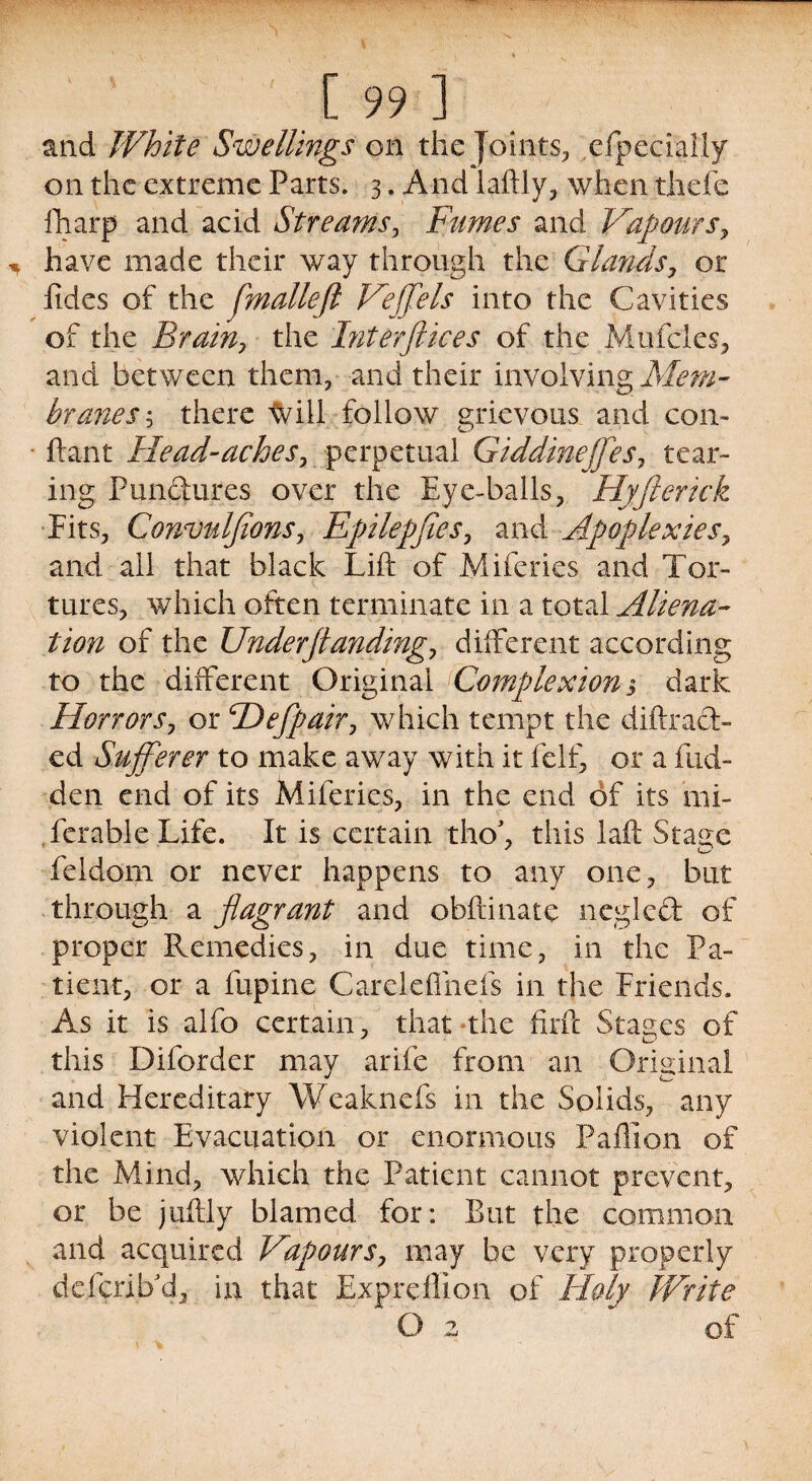 and White Swellings on the Joints, efpecially on the extreme Parts. 3. And laftly, when thefe fharp and acid Streams, Fumes and Vapours, have made their way through the Glands, or fides of the flmalleft Veffels into the Cavities of the Brain, the Interftices of the Mufcles, and between them, and their involving Mem¬ branes ? there will follow grievous and con- ftant Head-aches, perpetual Giddinejfes7 tear¬ ing Punctures over the Eye-balls, Hyfterick Fits, Convnlfions, Epilepflcs7 and Apoplexies> and all that black Lift of Miferies and Tor¬ tures, which often terminate in a total Aliena¬ tion of the Underftanding7 different according to the different Original ^Complexion > dark Horrors, or Hefpair, which tempt the diftrad- ed Sufferer to make away with it feIf, or a hid¬ den end of its Miferies, in the end of its mi- ferable Life. It is certain tho\ this laft Stair e y <W> feidom or never happens to any one, but through a flagrant and obftinate negled of proper Remedies, in due time, in the Pa¬ tient, or a ftipine Careleffnefs in the Friends. As it is alfo certain, that the firft Stages of this Diforder may arife from an Original and Hereditary Weaknefs in the Solids, any violent Evacuation or enormous Paffion of the Mind, which the Patient cannot prevent, or be juftly blamed for: But the common and acquired Vapours, may be very properly deferib'd, in that Expreflion of Holy Write ' O 2 of