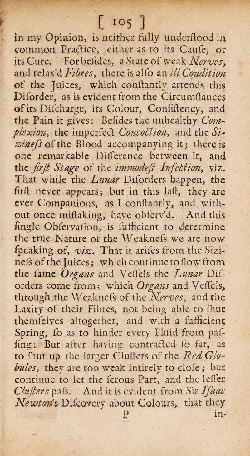 in my Opinion, is neither fully miderftood in common Practice, either as to its Caufe, or its Cure. For befides, a State of weak Nerves, and relax'd Fibres, there is alfo an ill Condition of the juices, which confta-ntly attends this Diforder, as is evident from the Circumftances of its Difcliarge, its Colour, Confiftcncy, and the Pain it gives: Befides the unhealthy Com- pie x ion ^ the imperfed Concoltion, and the Si* zinefs of the Blood accompanying it 5 there is one remarkable Difference between it, and the firft Stage of the immodefi Infection, viz. That while the Lunar Diforders happen, the firft never appears 5 but in this laft, they are ever Companions, as I conftantly, and with¬ out once miftaking, have obferv’d. And this fingle Obfervation, is fufficient to determine the true Nature of the Weaknefs we are now fpeaking of, viz. That it arifes from the Sizi- nefs of the Juices 5 which continue to flow from the fame 'Organs and Veflels the Lunar Dif¬ orders come from 5 which Organs and Veflels, through ,the Weaknefs of the Nerves, and the Laxity of their Fibres, not being able to fhut themfeives altogether, and with a fufficient Spring, fo as to hinder every Fluid from paf- fing: But after having contraded fo far, as to fhut up the larger Clufters of the Red Glo¬ bules, they are too weak intirely to dole; but continue to let the ferous Part, and the leflex Clufters pafs. And it is evident from Sir Ifaac Newtons Difcovery about Colours, that they P in-