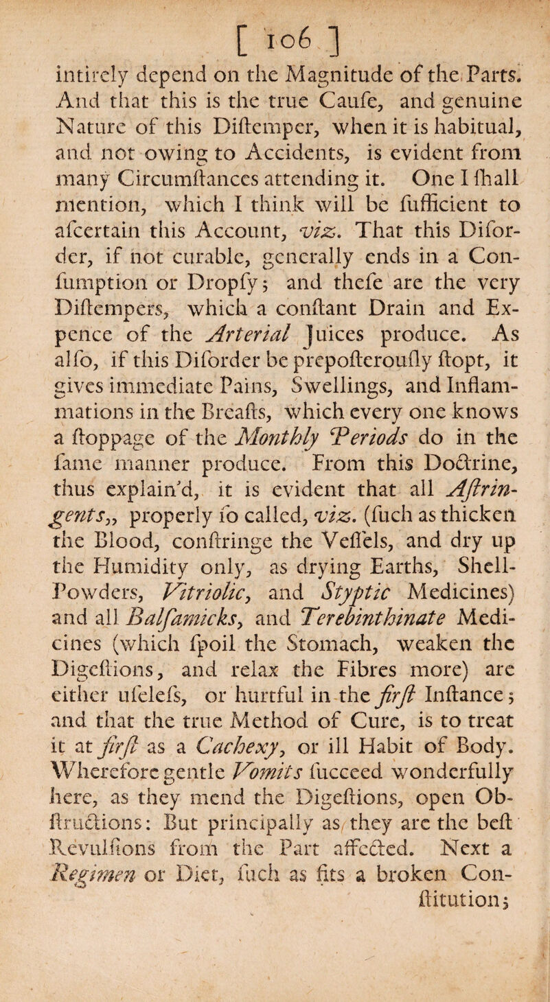 [ >-°6 ] intirely depend on the Magnitude of the Pam. And that this is the true Caufe, and genuine Nature of this Diftemper, when it is habitual, and not owing to Accidents, is evident from many Circumftances attending it. One I fhall mention, which I think will be fufficient to afcertain this Account, viz. That this Difor- dcr, if not curable, generally ends in a Con- fumption or Dropfy; and thefe are the very Diflcmpers, which a conftant Drain and Ex- pcnce of the Arterial juices produce. As alfo, if this Diforder be prepofteroufly ftopt, it gives immediate Pains, Swellings, and Inflam¬ mations in the Breafts, which every one knows a ftoppage of the Monthly Periods do in the fame manner produce. From this Doctrine, thus explain'd, it is evident that all Aftrin- gents„ properly fo called, viz. (fuch as thicken the Blood, conftringe the Vefiels, and dry up the Humidity only, as drying Earths, Shell- Powders, Vitriolic, and Styptic Medicines) and all Balfiamicksy and Terebinthinate Medi¬ cines (which fpoil the Stomach, weaken the Digcflions, and relax the Fibres more) are either ufelefs, or hurtful in the firfi Inftance* and that the true Method of Cure, is to treat it at firfi as a Cachexy, or ill Habit of Body. Wherefore gentle Vomits fucceed wonderfully here, as they mend the Digeftions, open Ob- ftmdions: But principally as they are the befl: Revulftons from the Part affected. Next a Regimen or Diet, fuch as fits a broken Con- ftitutionj