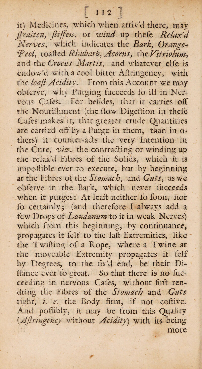 it) Medicines, which when arriv'd there, may fir alien, ftijfien, or wind. up thefe Relax'd Nerves, which indicates the Bark, Orange- Beely toafted Rhubarb, Acorns, the Vitriolum, and the Crocus Martis, and whatever elfe is endow’d with a cool bitter Afiringency, with the Acidity. From this Account we may obferve, why Purging fucceeds fo ill in Ner¬ vous Cafes. For befides, that it carries off the Nourishment (the flow Digcftion in thefe Cafes makes it, that greater crude Quantities are carried off by a Purge in them, than in o~ thers) it counter-ads the very Intention in the Cure, viz. the contrading or winding up the relax’d Fibres of the Solids, which it is impoffihle ever to execute, but by beginning at the Fibres of the Stomach, and Guts, as we obferve in the Bark, which never fucceeds .when it purges: At leaft neither fo foon, nor fo certainly 5 (and therefore I always add a few Drops of Laudanum to it in weak Nerves) which from this beginning, by continuance, propagates it felf to the laft Extremities, like the Twifting of a Pvope, where a Twine at the moveable Extremity propagates it felf by Degrees, to the fix’d end, be their Di¬ fiance ever fo great. So that there is no fuc- ceeding in nervous Cafes, without firft ren- dring the Fibres of the Stomach and Guts tight, i. e. the Body firm, if not coftive. And poffibly, it may be from this Quality (.Afiringency without Acidity) with its being more