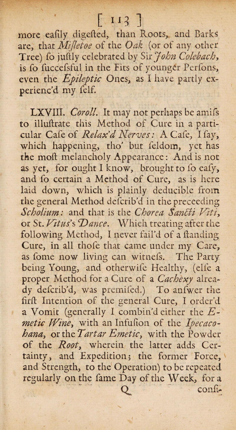 [ lxy ] more eafily digefted, than Spools, and are, that Mijletoe of the Oak (or of any other Tree) fo juftly celebrated by Sir John Golehach, is fo fuccefsful in the Fits of younger Perfons, even the Epileptic Ones, as I have partly ex¬ perienc'd my felf. LXVIIX. Coroll. It may not perhaps be amifs to illuftrate this Method of Cure in a parti¬ cular Cafe of Relax'd Nerves: A Cafe, I fay, which happening, tho' but feldom, yet has the moft melancholy Appearance: And is not as yet, for ought I know, brought to fo eafy, and fo certain a Method of Cure, as is here laid down, which is plainly deducible from the general Method deferib'd in the preceeding Scholium: and that is the Chorea Santli Viti, or St. Vitus's cDance. Whieh treating after the following Method, I never fail'd of a (landing Cure, in all thofe that came under my Care, as fome now living can witnefs. The Party being Young, and otherwife Healthy, (elfe a proper Method for a Cure of a Cachexy alrea¬ dy deferib'd, was premifed.) To anfwer the firft Intention of the general Cure, I order'd a Vomit (generally I combin'd either the E- metic [Vine, with an Infufion of the Ipecaco- hana, oitixcTartar Emetic, with the Powder of the Root, wherein the latter adds Cer¬ tainty, and Expedition 5 the former Force, and Strength, to the Operation) to be repeated regularly on the fame Day of the Week, for a a confi- \ i