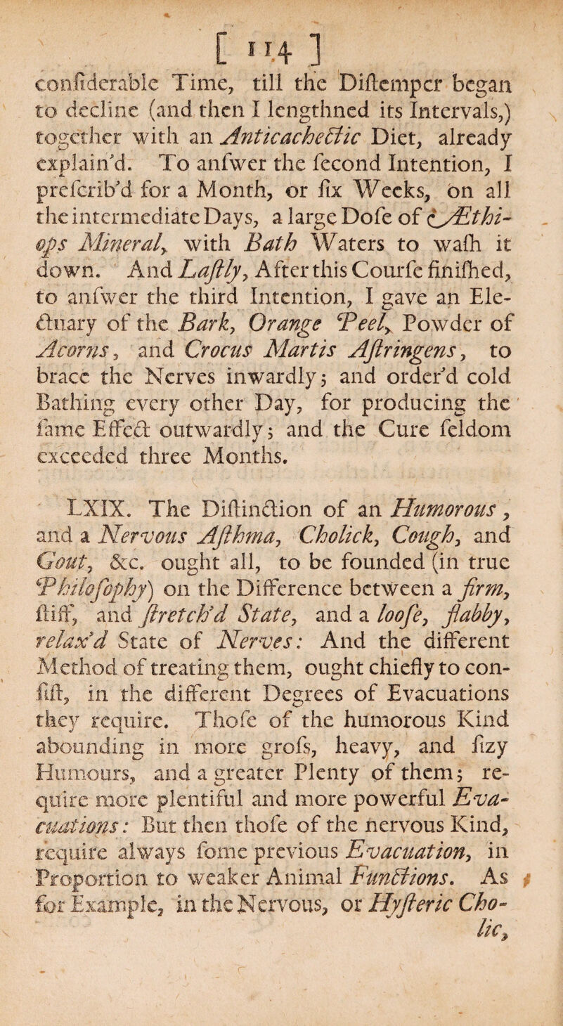 [ ”.4 ] confide'rable Time, till the Diftcmpcr began to decline (and then I lengthned its Intervals,) together with an AnticacheEtic Diet, already explain'd. To anfwer the fecond Intention, I prefcrilfd for a Month, or fix Weeks, bn all the intermediate Days, a large Dofe of iy£thi~ ofls Mineraly with Bath Waters to wafh it down. And Laftly7 After this Courfe finifhed, to anfwer the third Intention, I gave an Ele¬ ctuary of the Bark, Orange cPeely Powder of Acorns, and Crocus Mart is AJlr ingens, to brace the Nerves inwardly 5 and order'd cold Bathing every other Day, for producing the fame Effect outwardly 5 and the Cure feldom exceeded three Months. LXIX. The Diftin&ion of an Humorous, and a Nervous Afthma7 Cholick, Cough, and Gouty &c. ought all, to be founded (in true &Philofophy) on the Difference between a firm, ft iff, and Jlretctid State, and a loofle7 flabby, relax'd State of Nerves: And the different / ' t Method of treating them, ought chiefly to con- lift, in the different Degrees of Evacuations they require. Thofe of the humorous Kind abounding in more grofs, heavy, and fizy Humours, and a greater Plenty of them 5 re¬ quire more plentiful and more powerful Eva¬ cuations: But then thofe of the nervous Kind, require always fome previous Evacuation, in Proportion to weaker Animal Functions. As for Example, in the Nervous, or Hyft eric Cho-