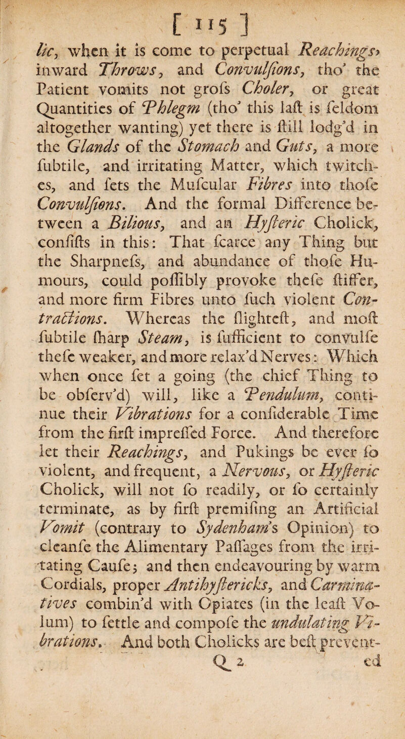 [ 1 *5 ] ' ■ lie, when it is come to perpetual Reachings> inward Throws , and Convulsions, tho’ the Patient vomits not grofs Choler, or great Quantities of Fhlegm (tho’ this laft is feldoni altogether wanting) yet there is hill lodg’d in the Glands of the Stomach and Guts, a more fubtile, and irritating Matter, which twitch¬ es, and fets the Mufcular Fibres into thofe Convulfions. And the formal Difference be¬ tween a Bilious, and an Hyfteric Cholick, confifts in this: That fcarce any Thing but the Sharpnefs, and abundance of thofe Hu¬ mours, could poffiblv provoke thefe ftiffer, and more firm Fibres unto fuch violent Con¬ tractions. Whereas the flight eft, and moft fubtile fharp Steam, is fufficient to convulfe thefe weaker, and more relax’d Nerves: Which when once fet a going (the chief Thing to be obferv’d) will, like a Bendulum, conti¬ nue their Vibrations for a conftderable Time from the firft imprefted Force. And therefore let their Reachings, and Pukings be ever lb violent, and frequent, a Nervous, or Hyfieric Cholick, will not fo readily, or fo certainly terminate, as by firft premifing an Artificial Vomit (contrary to Sydenham s Opinion) to cleanfe the Alimentary Pall ages from the ir ri¬ tating Caufe j and then endeavouring by warm Cordials, proper Antihyftericks, and Carmina¬ tives combin’d with Opiates (in the leaft Ve¬ lum) to fettle and compofe the undulating Vi¬ brations» And both Cholicks are belt prevent- (F 2 ed