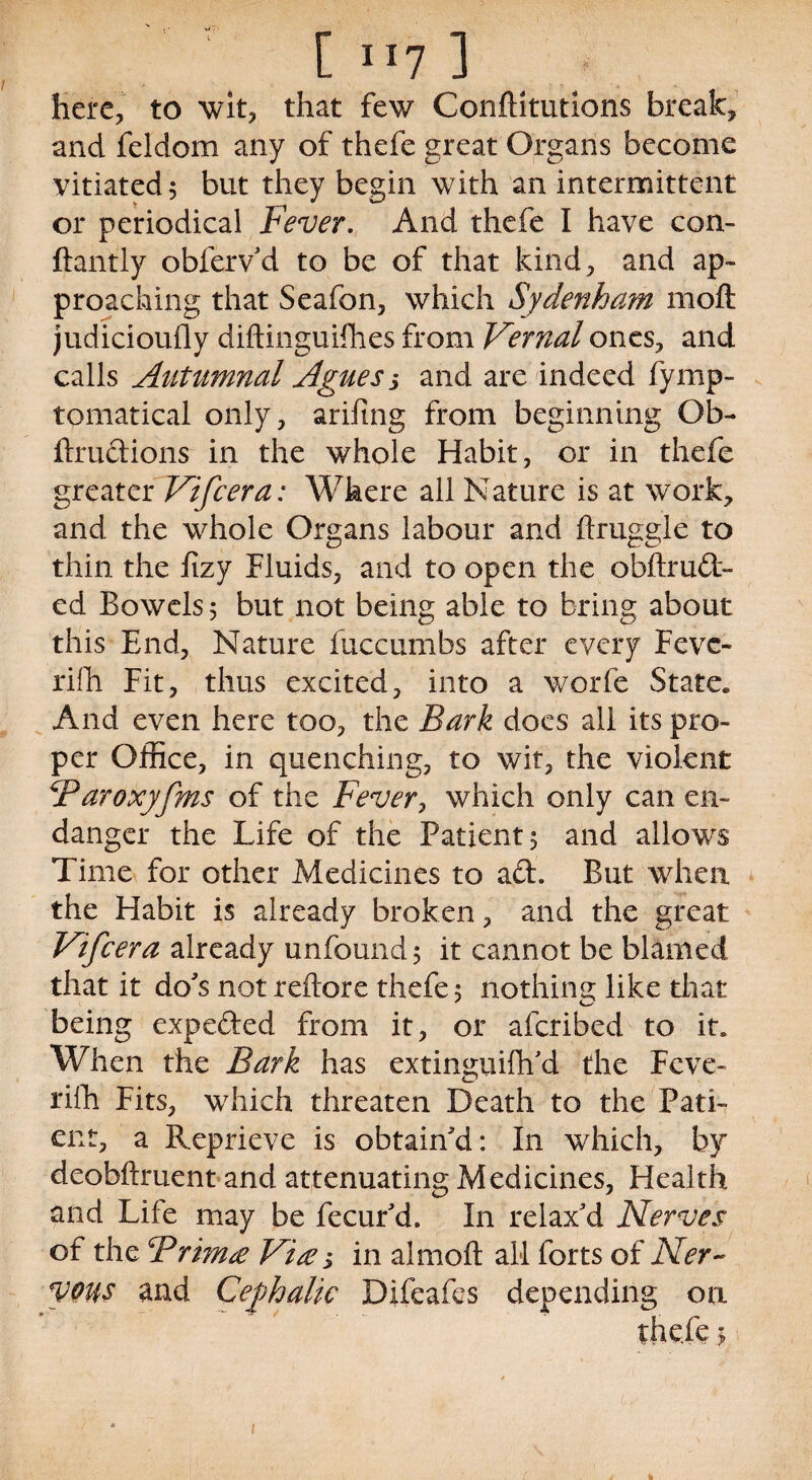 [ 117 ] here, to wit, that few Conftitutions break, and feldom any of thefe great Organs become vitiated 5 but they begin with an intermittent or periodical Fever. And thefe I have con- ftantly obfervd to be of that kind, and ap¬ proaching that Seafon, which Sydenham moft judicioufly diftinguifiies from Vernal ones, and calls Autumnal Agues s and are indeed fymp- tomatical only, arifing from beginning Ob- ftrudions in the whole Habit, or in thefe greater Vifcera: Where all Nature is at work, and the whole Organs labour and ftruggle to thin the fizy Fluids, and to open the obftrud- ed Bowels 5 but not being able to bring about this End, Nature fuccumbs after every Fevc- rifh Fit, thus excited, into a worfe State, And even here too, the Bark does all its pro¬ per Office, in quenching, to wit, the violent SParoxyfms of the Fever, which only can en¬ danger the Life of the Patient 5 and allows Time for other Medicines to ad. But when the Habit is already broken, and the great Vifcera already unfound; it cannot be blamed that it do's not reftore thefe 5 nothing like that being expeded from it, or afcribed to it. When the Bark has extinsuifh'd the Fcve- riih Fits, which threaten Death to the Pati¬ ent, a Reprieve is obtain'd: In which, by deobftruent and attenuating Medicines, Health and Life may be fecur'd. In relax'd Nerves of the cPrkn£ Vt£ s in almoft all forts of Ner¬ vous and Cephalic Difeafes depending on thefe 1