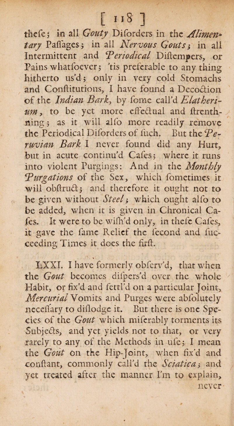 thcfe; in all Gouty Diforders in the Alimen¬ tary Paflagesj in all Nervous Gouts j in ali Intermittent and Pcrtodical Diflempers, or Pains whatfoever; tis preferable to any thing hitherto us'd; only in very cold Stomachs and Conflitutions, I have found a Decoction of the Indian Bark, by feme call'd Elat her i- um y to be yet more effedual and ftrenth- ning; as it will alfo more readily remove the Periodical Diforders of fuch. But the Pe¬ ruvian Bark I never found did any Hurt* but in acute continu'd Cafes; where it runs into violent Purgings: And in the Monthly Purgations of the Sex, which fometimes it will obftrud; and therefore it ought not to be given without Steel> which ought alfo to be added, when it is given in Chronical Ca¬ fes. It were to be wifli'd only, in thefc Cafes* it gave the fame Relief the fecond and fuc- ceeding Times it does the firft. * LXXI. I have formerly obferv'd, that when the Gout becomes difpers'd over the whole Habit, or fix'd and fettl'd on a particular joint* Mercurial Vomits and Purges were abfolutely neceffary to diflodge it. But there is one Spe¬ cies of the Gout which mifcrably torments its Subje&s, and yet yields not to that, or very rarely to any of the Methods in ufe; I mean the Gout on the Hip-joint, when fix'd and conftant, commonly call'd the Sciatica > and yet treated after the manner I'm to explain* never