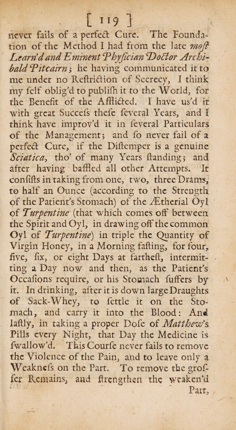 ■ [ ”9 ] never falls of a perfed Cure. The Founda¬ tion of the Method I Jiad from the late mofl Learn dand Eminent Thyfician Doctor Archi¬ bald Titcairn 5 he having communicated it to me under no Reffridion of Secrecy, I think my felf oblig'd to pubiifh it to the World, for the Benefit of the Afflided. I have us'd it with great Succefs thefe feveral Years, and I think have improv'd it in feveral Particulars of the Management 5 and fo never fail of a perfed Cure, if the Diftemper is a genuine Sciatica, tho' of many Years handing 5 and after having baffled all other Attempts. It confifts in taking from one, two, three Drams, to half an Ounce (according to the Strength of the Patient's Stomach) of the FEtherial Oyl of Turpentine (that which comes off between the Spirit and Oyl, in drawing off the common Oyl of Turpentine) in triple the Quantity of Virgin Honey, in a Morning faffing, for four, five, fix, or eight Days at farthefi, intermit¬ ting a Day now and then, as the Patient's Occaflons require, or his Stomach fuffers by it. In drinking, after it is down large Draughts of Sack-Whey, to fettle it on the Sto¬ mach, and carry it into the Blood: An4 laftly, in taking a proper Dofe of Matthew's Pills every Night, that Day the Medicine is fwallow'd. This Courfe never fails to remove the Violence of the Pain, and to leave only a Weaknefs on the Part. To remove the groB fer Remains, and ffrensthen the weaken'd #  *. Part,