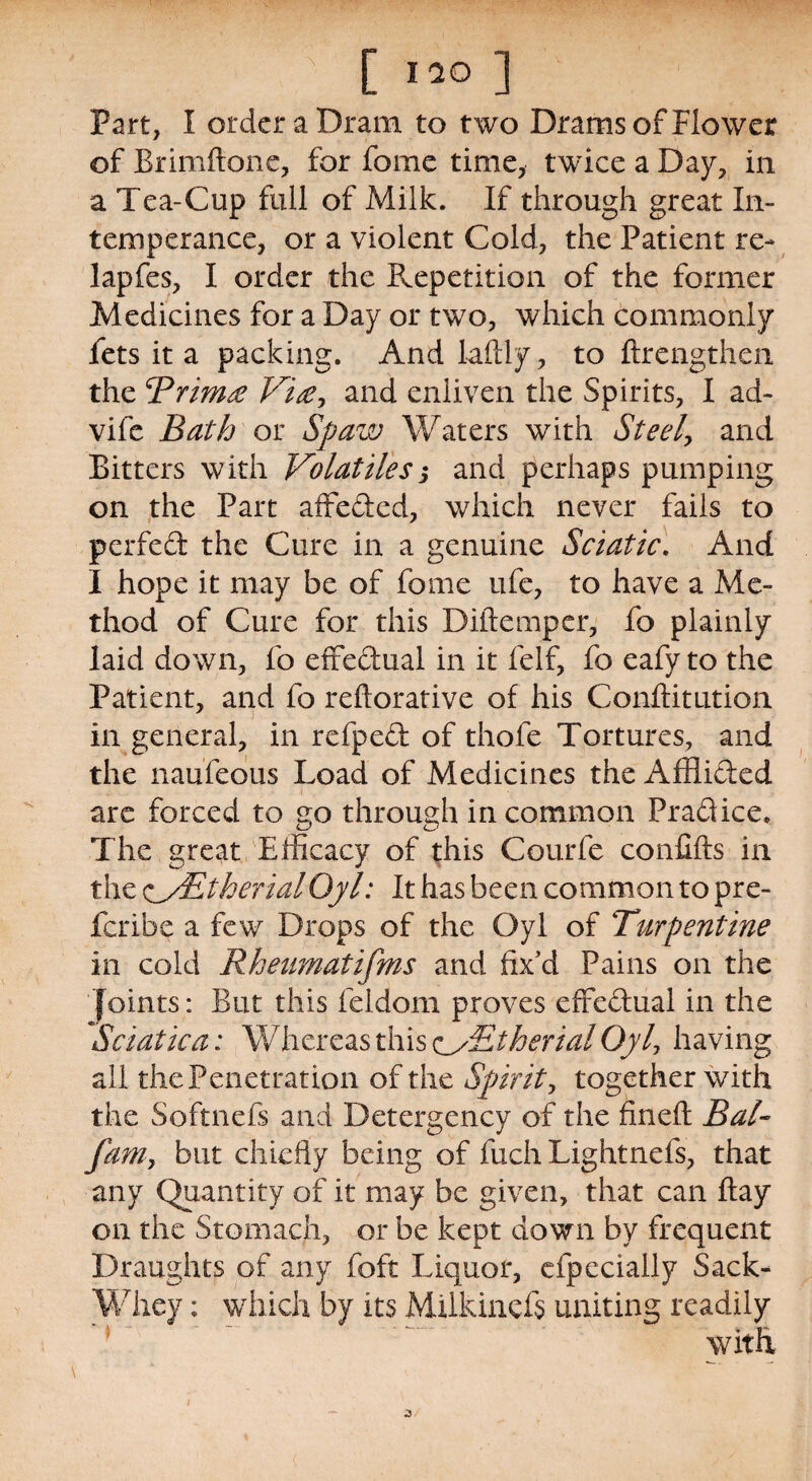 Part, I order a Dram to two Drams of Flower of Brimftone, for feme time, twice a Day, in a Tea-Cup full of Milk. If through great In¬ temperance, or a violent Cold, the Patient re- lapfes, I order the Repetition of the former Medicines for a Day or two, which commonly fets it a packing. And laftly, to ftrengthen the Rrimte Vise, and enliven the Spirits, I ad- vife Bath or Spaw Waters with Steely and Bitters with Volatiles j and perhaps pumping on the Part affeded, which never fails to per fed the Cure in a genuine Sciatic. And I hope it may be of fome ufe, to have a Me¬ thod of Cure for this Diftemper, fo plainly laid down, fo effedual in it feIf, fo eafy to the Patient, and fo reftorative of his Conftitution in general, in refped of thofe Tortures, and the naufeous Load of Medicines the Afflided are forced to go through in common Pradice. The great Efficacy of this Courfe conGfts in the sJsEtherialOyl: It has been common to pre¬ fer! be a few Drops of the Oyl of Turpentine in cold Rheumatifms and fix'd Pains on the Joints: But this feldom proves effedual in the Sciatica: Whereas this c/Btherial Oyl, having all the Penetration of the Spirit, together with the Softnefs and Detergency of the fineft Bal- fam, but chiefly being of fuch Lightnels, that any Quantity of it may be given, that can flay on the Stomach, or be kept down by frequent Draughts of any foft Liquor, efpecially Sack- Whey : which by its MUkincfs uniting readily with