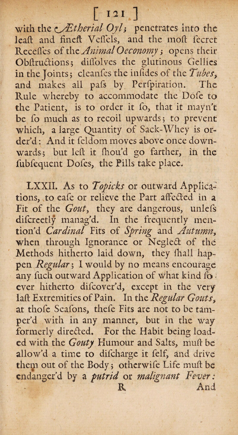 [ 121J with the c/Etherial Oyl$ penetrates into the lead and fineft Veffels, and the moft fecret Recedes of the Animal Oeconomy ; opens their Obftrudions; diffolves the glutinous Gellics in the Joints; cleanfes the infides of the Tubes > and makes all pafs by Perfpiration. The Rule whereby to accommodate the Dofe to the Patient, is to order it fo, that it mayn't be fo much as to recoil upwards; to prevent which, a large Quantity of Sack-Whey is or¬ der'd : And it feldom moves above once down¬ wards; but left it fhou'd no farther, in the fubfequent Dofes, the Pills take place/ LXXII. As to Topicks or outward Applica¬ tions, to eafe or relieve the Part affeded in a Fit of the Gout, they are dangerous, unlefs difcreetly manag'd. In the frequently men¬ tion'd Cardinal Fits of Spiring and Autumny when through Ignorance or Negled: of the Methods hitherto laid down, they fhall hap¬ pen Regular; I would by no means encourage any fuch outward Application of what kind fo i ever hitherto difeover'd, except in the very laft Extremities of Pain. In the Regular Gouts, at thofe Seafons, thefe Fits are not to be tam¬ per'd with in any manner, but in the way formerly direded, For the Habit being load¬ ed with the Gouty Humour and Salts, muft be allow'd a time to difeharge it felf, and drive them out of the Body; otherwife Life muft be endanger'd by a putrid or malignant Fever: R And