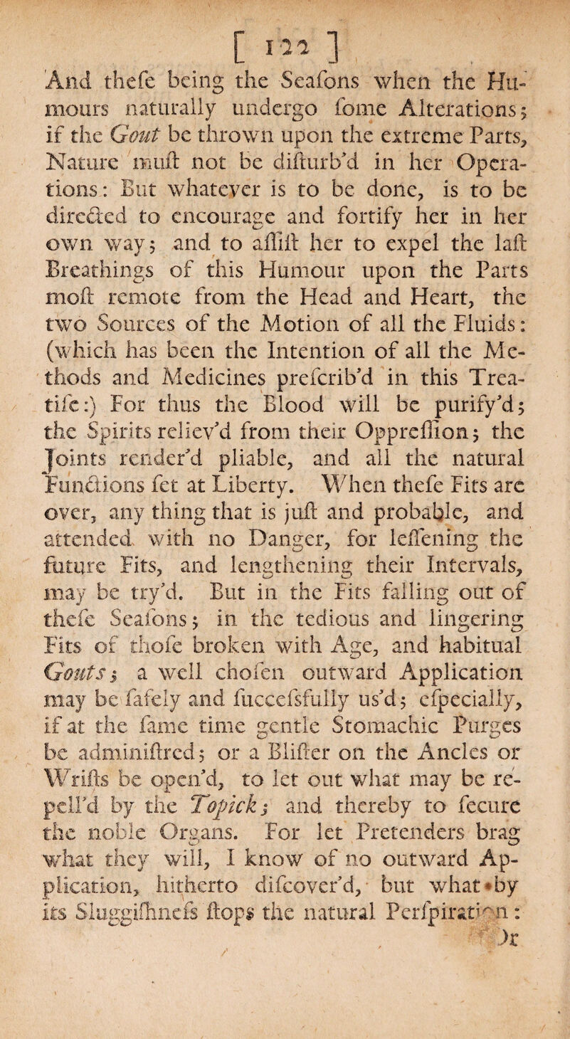 [; . . And thefe being the Seafons when the Hu¬ mours naturally undergo feme Alterations 5 if the Gout be thrown upon the extreme Parts* Nature muft not be difturb'd in her Opera¬ tions : But whatever is to be done* is to be direded to encourage and fortify her in her own way 5 and to affijft her to expel the laid Breathings of this Humour upon the Parts moil remote from the Head and Heart* the two Sources of the Motion of all the Fluids: (which has been the Intention of all the Me¬ thods and Medicines preferib'd in this Trea- tife:) For thus the Blood will be purify'd 5 the Spirits reliev'd from their Oppreffion* the joints render'd pliable* and all the natural Functions fet at Liberty. When thefe Fits arc over* any thing that is juft and probable* and attended with no Danger* for leiTening the future Fits* and lengthening their Intervals* may be try'd. But in the Fits falling out of thefe Seafons 5 in the tedious and lingering Fits of thole broken with Age* and habitual Gouts 3 a well chofen outward Application may be fafely and fuccefsfully us'd 5 especially* if at the fame time gentle Stomachic Purges be admmiftred 5 or a Blifier on the Ancles or Wrifts be open'd* to let out what may be re- pcll'd by the Topick j and thereby to fecure the noble Organs. For let Pretenders brag what they will* I know of no outward Ap¬ plication* hitherto difeover'd* but what * by its Sluggifhncfc'flops the natural PeripiraWn: ' ;>W>r