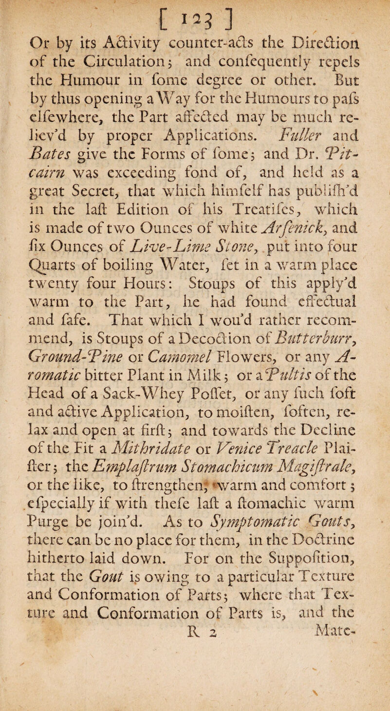 y t i Or by its Adivity counter-ads the Direction of the Circulation $ and confequently repels the Humour in fome degree or other. But by thus opening a Way for the Humours to pafs elfewhere, the Part affeded may be much re¬ liev'd by proper Applications. Fuller and Bates give the Forms of fome 5 and Dr. Bit- cairn was exceeding fond of, and held as a great Secret, that which himfelf has puhlifhAl in the laft Edition of his Treadles, which is made of two Ounces of white Arfenick, and fix Ounces of Live-Lime Stone, put into four Quarts of boiling Water, fet in a warm place twenty four Flours: Stoups of this apply'd warm to the Part, he had found effectual and fafe. That which I wou'd rather recom¬ mend, is Stoups of a Decoction of Butter burr, Ground-Bine or Carnomel Flowers, or any A- romatic bitter Plant in Milk 5 or a Bultis of the Head of a Sack-Whey PoUet, or any inch foft and adive Application, to moiften, (often, re¬ lax and open at firft 5 and towards the Decline of the Fit a Mithridate or Venice Treacle Plai¬ ner 5 the Emplaflrum Stomackicum Magifirale, or the like, to ftrengthenj *warm and comfort 5 cfpecially if with thefe laft a ftomachic warm Purge be join'd. As to Symptomatic Gouts, there can be no place for them, in the Dodrine hitherto laid down. For on the Supp.ofition, that the Gout is owing to a particular Texture and Conformation of Parts; where that Tex¬ ture and Conformation of Parts is, and the R 2 Mate-