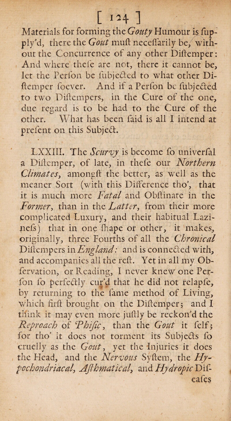 Materials for forming the Gouty Humour is fup- ply'd, there the Gout muft neceflarily be/ with¬ out the Concurrence of any other Diftemper: And where thefe are not, there it cannot be, let the Perfon be fubjeded to what other Di- ftemper foever. And if a Perfon be fubjeded to two Diftempers, in the Cure of the one, due regard is to be had to the Cure of the other. What has been faid is all I intend at prefent on this Subjed. LXXIII. The Scurvy is become fo univerfal a Diftemper, of late, in thefe our Northern Climates, amongft the better, as well as the meaner Sort (with this Difference tho', that it is much more Fatal and Obftinate in the Former, than in the Latter, from their more complicated Luxury, and their habitual Lazi- nefs) that in one fhape or other, it makes, originally, three Fourths of all the Chronical Diftempers in England: and is conneded with, and accompanies all the reft. Yet in all my Ob- fervation, or Reading, I never knew one Per¬ fon fo perfectly cur'd that he did not relapfe, by returning to the fame method of Living, which firft brought on the Diftemper, and I think it may even more juftly be reckon'd the Reproach of Rhijic, than the Gout it felfj for tho' it does not torment its Subjeds fo cruelly as the Gout, yet the injuries it does the Plead, and the Nervous Syftem, the Hy¬ pochondriacal' Afihmatkal, and Hydropic Dif- eafes