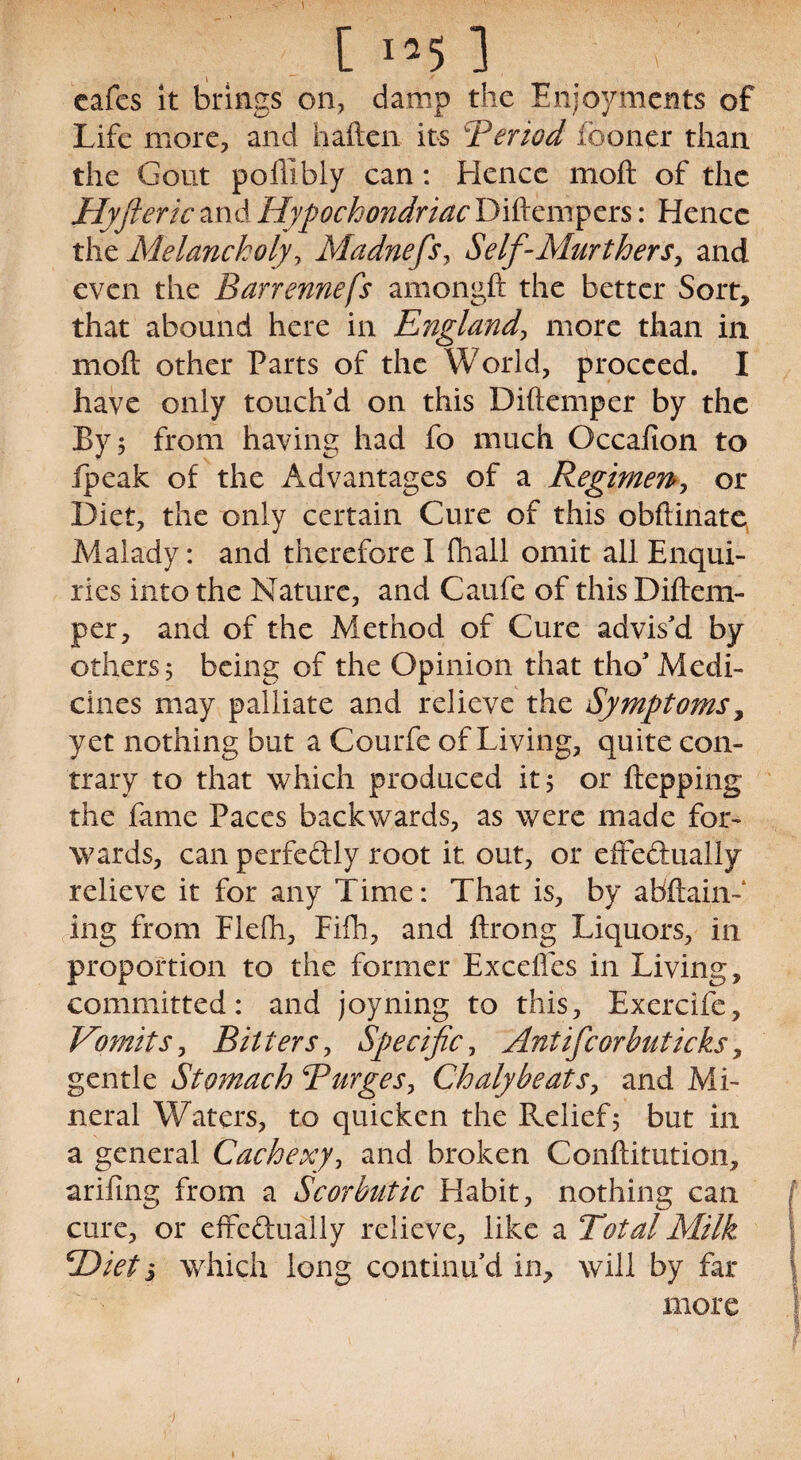 ) [ 1*5 1 cafes it brings on, damp the Enjoyments of Life more, and h alien its Beriod (boner than the Gout poffibly can: Hence moil of the Hyfteric and Hypochondriac Diftempers: Hence the Melancholyy Madnefs, Self-Mur t hers, and even the Barrennefs amongft the better Sort, that abound here in England, more than in moil other Parts of the World, proceed. I have only touch'd on this Diftemper by the By 5 from having had fo much Occafion to fpeak of the Advantages of a Regimen, or Diet, the only certain Cure of this obftinate Malady: and therefore I fhall omit all Enqui¬ ries into the Nature, and Caufe of this Diftem¬ per, and of the Method of Cure advis'd by others, being of the Opinion that tho'Medi¬ cines may palliate and relieve the Symptoms, yet nothing but a Courfe of Living, quite con¬ trary to that which produced it 5 or ftepping the fame Paces backwards, as were made for¬ wards, can perfedly root it out, or effectually relieve it for any Time: That is, by abftain- ing from Elelh, Fifli, and ftrong Liquors, in proportion to the former ExcelTes in Living, committed: and joyning to this, Exercife, Vomits, Bitters, Specific, Antifcorbnticks, gentle Stomach Burges, Chalybeats, and Mi¬ neral Waters, to quicken the Relief5 but in a general Cachexy, and broken Confutation, arifing from a Scorbutic Habit, nothing can cure, or effectually relieve, like a Total Milk BDiet s which long continu'd in, will by far more