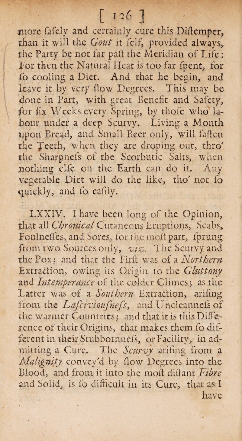 more fafely and certainly cure this Dirtemper* than it will the Gout it fcIf, provided always, the Party be not far paft the Meridian of Life: For then the Natural Heat is too far fpent, for fc cooling a Diet. And that he begin, and leave it by very flow Degrees. This may be done in Part, with great Benefit and Safety, for fix Weeks every Spring, by thole who la¬ bour under a deep Scurvy. Living a Month upon Bread, and Small Beer only, will fatten the Jeeth, when they are droping out, thro the Sharpnefs of the Scorbutic Salts, when nothing elfe on the Earth can do it. Any vegetable Diet will do the like, tho' not fo quickly, and fo eafily. LXXIV. I have been long of the Opinion, that all Chronical Cutaneous Eruptions, Scabs, Foil Inches, and Sores, for the matt part, fprung from two Sources only, viz* The Scurvy and the Pox; and that the Firft was of a Northern Extra&ion, owing its Origin to the Gluttony and Intemperance of the colder Climes 5 as the Latter was of a Southern Extraction, ariling from the Lafcivioufnefs, and Uncleannefs of the wanner Countries, and that it is this Diffe¬ rence of their Origins, that makes them fo dif¬ ferent in their Stubbornnefs, or Facility, in ad¬ mitting a Cure. The Scurvy arifmg from a Malignity convey'd by flow Degrees into the Blood, and from it into the rnoft dittant Fibre and Solid, is fo difficult in its Cure, that as I have