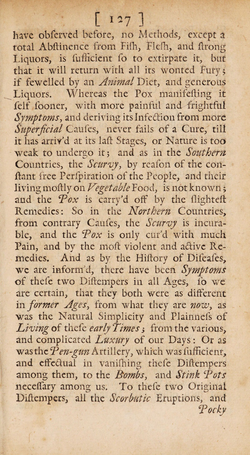 [ 1 -7 1 have obferved before, no Methods, except a total Abftinence from Fiffi, Flefh, and ftrong liquors, is fufficient fo to extirpate it, but that it will return with all its wonted Fury 5 if fewelled by an Animal Diet, and generous Liquors. Whereas the Pox manifefting it felf fooner, with more painful and frightful Symptoms, and deriving its Infection from more Superficial Caufes, never fails of a Cure, till it has arriv'd at its laft Stages, or Nature is too weak to undergo it 5 and as in the Southern Countries, the Scurvy, by reafon of the con- ftant free Perfpiration of the People, and their living moftly on Vegetable Food, is not known; and the 4Pox is carry'd off by the flighted: Remedies: So in the Northern Countries, from contrary Caufes, the Scurvy is incura¬ ble, and the ‘Pox is only cur'd with much Pain, and by the 1110ft violent and aftivc Re¬ medies. And as by the Hiftory of Difeafes, wc are inform'd, there have been Symptoms of thefe two Diftcmpers in all Ages, fo we are certain, that they both were as different i\\ former Ages, from what they are now, as was the Natural Simplicity and Plainnefs of Living of thefe early Times s from the various, and complicated Luxury of our Days: Or as was the Pen-gun Artillery, which was fufficient, and effedual in vanifiiing thefe Diftempers among them, to the Bombs, and Stink Pots neceffary among us. To thefe two Original Diftempers, all the Scorbutic Eruptions, and