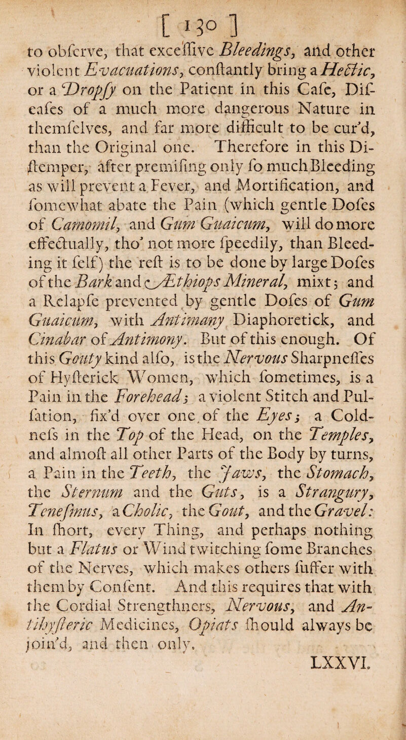 to obferve, that exceffive Bleedings, and other violent Evacuations, conftantly bring aHeSlic, or a TDropfy on the Patient in this Cafe, Dif- eafes of a much more dangerous Nature in themfelves, and far more difficult to be cur'd, than the Original one. Therefore in this Di¬ stemper, after premifing only fo much Bleeding as will prevent a Fever, and Mortification, and fomewhat abate the Pain (which gentle Dofes of Camomil, and Gum Guaicum, will do more effectually, tho’ not more fpeedily, than Bleed¬ ing it felf) the reft is to be done by large Dofes of the Bark and oSEthiops Mineral, mixt 5 and a Rclapfe prevented by gentle Dofes of Gum Guaicum, with Antimany Diaphoretick, and Cinabar of Antimony. But of this enough. Of this. Gouty kind alfo, is the Nervous Sharpnefles of Hyfterick Women, which fometimes, is a Pain in the Foreheads a violent Stitch and Pul¬ iation, fix’d over one,of the Eyes, a Cold- nefs in the Top of the Head, on the Temples, and almoft all other Parts of the Body by turns, a. Pain in the Teeth, the Jaws, the Stomach, the Sternum and the Guts, is a Strangury, Tenefmus, a Cholic, the Gout, and the Gravel: In ffiort, every Thing, and perhaps nothing but a Flatus or Wind twitching; fome Branches of the Nerves, which makes others fuffer with them by Content. And this requires that with the Cordial Strengthners, Nervous, and An- tihyjleric Medicines, Opiats ffiould always be join’d, and then only. LXXVI.