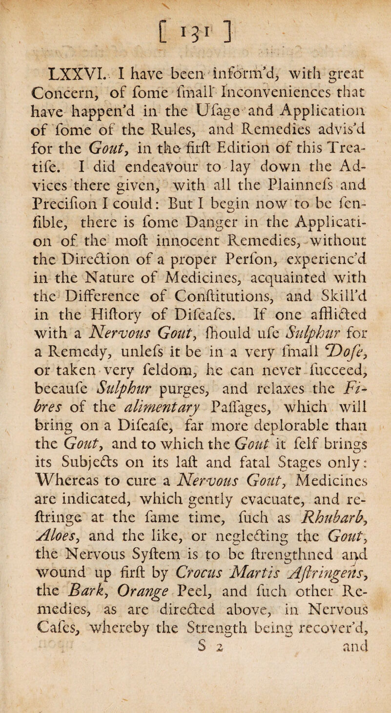 C l fix 1 LXXVL I have been inform'd, with great Concern, of fome final! Inconveniences that have happen'd in the Ufage and Application of fome of the Rules, and Remedies advis'd for the Gouty in the firft Edition of this Trea- tife. I did endeavour to day down the Ad¬ vices there given, with ail the Plainnefs and Precifion I could: But I begin now to be fen- flble, there is fome Danger in the Applicati¬ on of the moft innocent Remedies, without the Diredion of a proper Perfon, experienc'd in the Nature of Medicines, acquainted with the Difference of Conftitutions, and Skill'd in the Hiftory of Difeafes. If one afflided with a Nervous Gouty fliould ufe Sulphur for a Remedy, unlefs it be in a very fmall cDofey or taken very feldom, he can never fucceed, becaufe Sulphur purges, and relaxes the Fi¬ bres of the alimentary Paffages, which will bring on a Difcafe, far more deplorable than the Gouty and to which the Gout it felf brings its Subjeds on its laft and fatal Stages only: Whereas to cure a Nervous Gouty Medicines are indicated, which gently evacuate, and re- ftringe at the fame time, fuch as Rhuharby AloeSy and the like, or negleding the Gouty the Nervous Syftem is to be ftrengthned and wound up flrft by Crocus Martis AftringeriSy the Barky Orange Peel, and fuch other Re¬ medies, as are direded above, in Nervous Cafes, whereby the Strength being recover’d, S 2 and