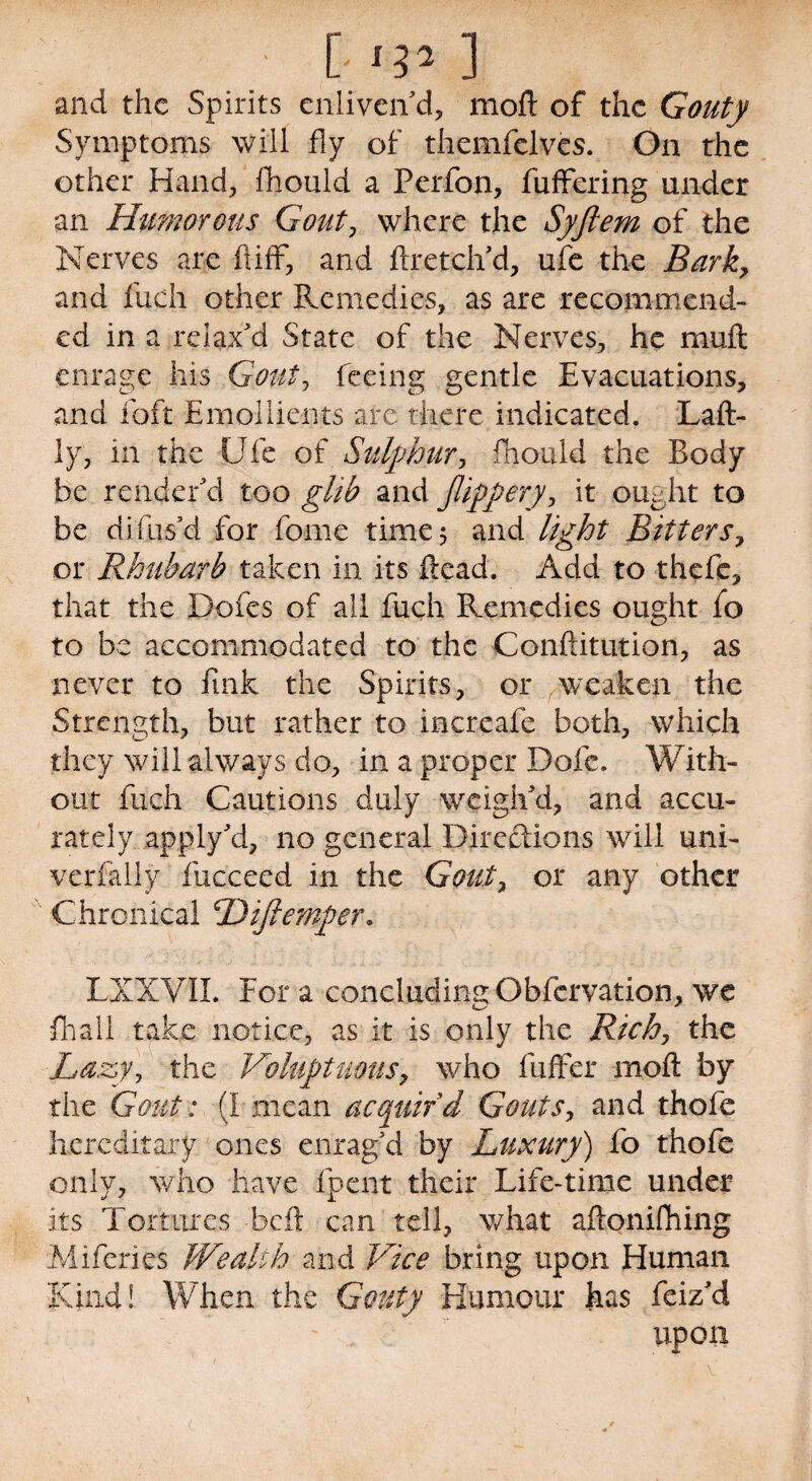 ' [ ‘W ] and the Spirits enliven’d, mod of the Gouty Symptoms will fly of themfelvcs. On the other Hand, fhould a Perfon, fuffering under an Humorous Gout, where the Syftem of the Nerves are ft iff, and ftretch’d, ufe the Bark, and fuch other Remedies, as are recommend¬ ed in a relax’d State of the Nerves, he muft enrage his Gout, feeing gentle Evacuations, and foft Emollients are there indicated. Laft- ly, in the Ufe of Sulphur, fhould the Body be render’d too glib and Jlippery, it ought to be difus’d for feme time 5 and light Bitters> or Rhubarb taken in its ftead. Add to thefe, that the Dofes of all fuch Remedies ought fo to be accommodated to the Conftitution, as never to fink the Spirits, or weaken the Strength, but rather to increafe both, which they will always do, in a proper Dofe. With¬ out fiich Cautions duly weigh’d, and accu¬ rately apply’d, no general Directions will uni- verfally fucceed in the Gouty or any other Chronical Hiftemper. LXXVIL Fora concluding Obfcrvation, we fhall take notice, as it is only the Rich, the Lazy, the Voluptuousy who fuffer molt by the Gout : (I mean acquir'd Gouts, and thofe hereditary ones enrag’d by Luxury) fo thofe only, who have fpent their Life-time under its Tortures beft can tell, what aftoniftiing Miferies Wealth and Vice bring upon Human Kind! When the Gouty Humour has feiz’d ~ . upon