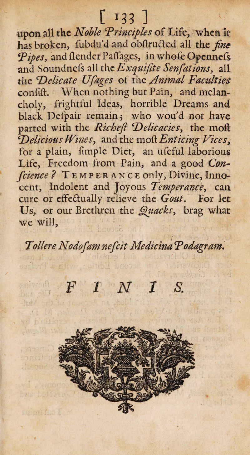 C J33 1 upon all the Noble Principles of Life, when it has broken, fubdu d and obftru&ed all the fine Pipes, andflenderPaffages, in whofe Opcnnefs and Soundnefs all the Exquifite Senfationsy all the ‘Delicate Ufages of the Animal Faculties confift. When nothing but Pain, and melan¬ choly, frightful Ideas, horrible Dreams and black Defpair remain 5 who wou'd not have parted with the Richeft Delicacies, the moft Delicious (Vines, and the moft Enticing Vicesy for a plain, fimple Diet, an ufeful laborious Life, Freedom from Pain, and a good Con- fcience ? Temperance only, Divine, Inno¬ cent, Indolent and Joyous Temperance, can cure or effectually relieve the Gout. For let Us, or our Brethren the §puacksy brag what we will, r Toiler e Nodofam nefeit Medicina Podagram, FINIS. /