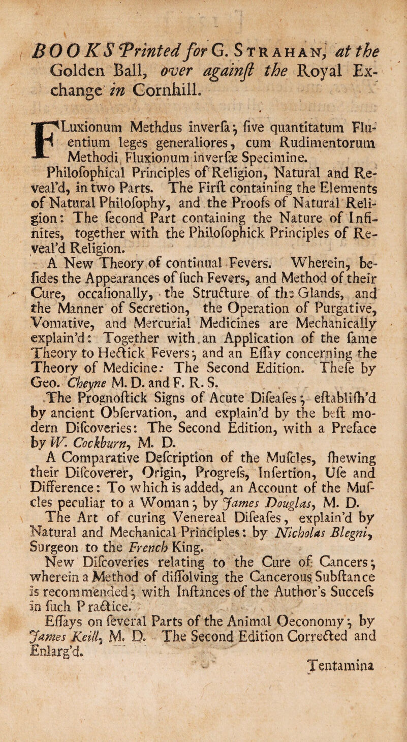 Golden Ball, over againft the Royal Ex¬ change in Gornhill. 4 FLuxionum Methdus inverfa*, five quantitatum FIu- entium leges generaliores, cum Rudimentorum Methodi Fluxion um in ver fas Sped mine. Phiiofophical Principles of Religion, Natural and Re¬ veal’d, in two Parts. The Firft containing the Elements of Natural Philofophy, and the Proofs of Natural Reli¬ gion: The fecond Part containing the Nature of Infi¬ nites, together with the Philofophick Principles of Re¬ veal’d Religion. A New Theory of continual Fevers. Wherein, be- fides the Appearances offuch Fevers, and Method of their Cure, occafionally, the Stru&ure of the Glands, and the Manner of Secretion, the Operation of Purgative, Vomative, and Mercurial Medicines are Mechanically explain’d: Together with,an Application of the fame Theory to Hefrick Fevers*, and an Effay concerning the Theory of Medicine.* The Second Edition. Thefe by Geo. Cheyne M. D. and F. R. S. The Prognoftick Signs of Acute Difeafes *, eftablifh’d by ancient Obfervation, and explain’d by the bt ft mo¬ dern Difcoveries: The Second Edition, with a Preface by W Cockburn-, M. D. A Comparative Defcription of the Mufcles, fhewing their Difcoverer, Origin, Progrefs, Tnfertion, Ufe and Difference: To which is added, an Account of the Muf¬ cles peculiar to a Woman*, by James Douglas, M. D. The Art of curing Venereal Difeafes, explain’d by Natural and Mechanical Principles: by Nicholas Blegnij Surgeon to the French King. New Difcoveries relating to the Cure of Cancers} wherein a Method of diffolving the Cancerous Subftance is recommended:» with Inftancesof the Author’s Succefs in fach P raflice. Effays on feveral Parts of the Animal Oeconomy *, by James Kelli3 M. D* The Second Edition Correfted and Enlarg’d* I entamina