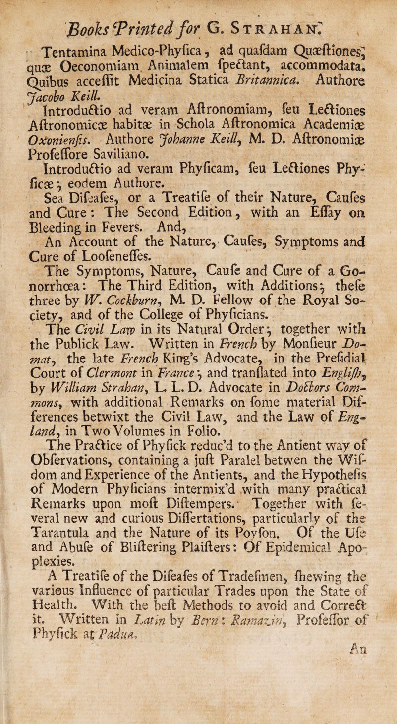 Tentamina Medico-Phyfica, ad quafdam QuccftionesJ qux Oeconomiam Animalem fpe&ant, accommodata. Quibus acceflit Medicina Statica Britannica. Authore Jacobo Keill. Introdu&io ad veram Aftronomiam, feu Le&iones Aftronomicx habitse in Schola Aftronomica Academice Oxonienfis. Authore Johanne Keill, M. D. Aftronomiae Profeffore Saviliano. Introdu&io ad veram Phyficam, feu Leftiones Phy- ficse *, eodem Authore. Sea Difeafes, or a Treatife of their Nature, Caufes and Cure: The Second Edition, with an Effay on Bleeding in Fevers. And, An Account of the Nature, Caufes, Symptoms and Cure of Loofeneffes. The Symptoms, Nature, Caufe and Cure of a Go¬ norrhoea: The Third Edition, with Additions*, thefe three by W. Cochburn, M. D. Fellow of the Royal So¬ ciety, and of the College of Phyftcians. The Civil Law in its Natural Order*, together with the Publick Law. Written in French by Monfieur Do- mat, the late French King’s Advocate, in the Prefidiai Court of Clermont in France *, and tranflated into Engli/Jj7 by William Strahan, L. L. D. Advocate in Doctors Com- monsy with additional Remarks on fome material Dif¬ ferences betwixt the Civil Law, and the Law of Eng¬ land, in Two Volumes in Folio. The Praflice of Phyfick reduc’d to the Antient way of Obfervations, containing a juft Paralel betwen the Wif- dom and Experience of the Antients, and the Hypothefis of Modern Phyficians intermix’d with many pra&ical Remarks upon moll: DiEempers. Together with fe~ veral new and curious Differtations, particularly of the Tarantula and the Nature of its Poyfon. Of the Ufe and Abufe of BliEering PlaiEers: Of Epidemical Apo ¬ plexies. A Treatife of the Difeafes of Tradefmen, (hewing the various Influence of particular Trades upon the State of Health. With the bed Methods to avoid and Correft it. Written in Latin by Bern: Famazjn? Profeffor of Phyfick at Padua,
