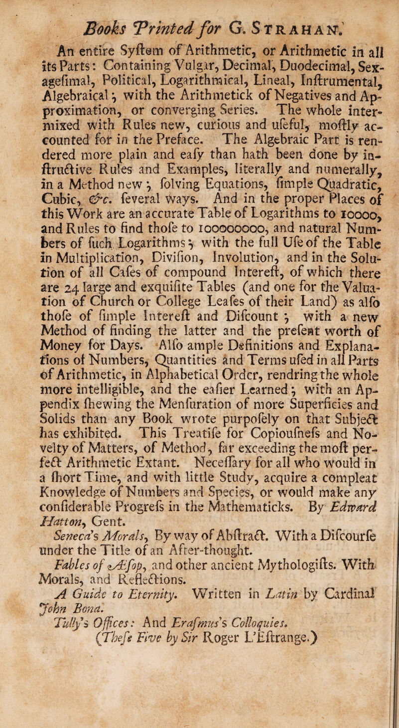 An entire Syftem of Arithmetic, or Arithmetic in all its Parts: Containing Vulgar, Decimal, Duodecimal, Sex- agefimal, Political, Logarithmical, Lineal, Inftrurnental, Algebraical *, with the Arithmetick of Negatives and Ap¬ proximation, or converging Series. The whole inter¬ mixed with Rules new, curious and ufeful, moftly ac¬ counted for in the Preface. The Algebraic Part is ren¬ dered more plain and eafy than hath been done by in- ftruftive Rules and Examples, literally and numerally, in a Method new *, folving Equations, firnple Quadratic, Cubic, &c. feveral Ways. And in the proper Places of this Work are an accurate Table of Logarithms to ioooo, and Rules to find thofe to 100000000, and natural Num¬ bers of fueh Logarithms} with the full Ufeof the Table in Multiplication, Divifion, Involution, and in the Solu¬ tion of all Cafes of compound Intereft, of which there are 24 large and exquifite Tables (and one for the Valua¬ tion of Church or College Leafes of their Land) as alio thofe of firnple Intereft and Difcount } with a new Method of finding the latter and the prefect worth of Money for Days. Alfo ample Definitions and Explana¬ tions of Numbers, Quantities and Terms ufed in all Pam of Arithmetic, in Alphabetical Order, rendringthe whole more intelligible, and the eafier Learned} with an Ap¬ pendix fhewing the Menfuration of more Superficies and Solids than any Book wrote purpofely on that SubjeX has exhibited. This Treatife for Copioufnefs and No¬ velty of Matters, of Method, far exceeding themoft per- feX Arithmetic Extant. Neceffary for all who would in a IhortTime, and with little Study, acquire a compleat Knowledge of Numbers and Species, or would make any confiderable Progrefs in the Mathematicks. By Edward Hatton, Gent. Senecas Morals, By way of AbftraX. With a Difcourfe under the Title of an After-thought. Fables of Mlfop, and other ancient Mythologies. With Morals, and Reflexions. A Guide to Eternity. Written in Latin by Cardinal John Bona. Fully* Offices: And Erafmus's Colloquies, ('Theft Five by Sir Roger L/Eflrange.)