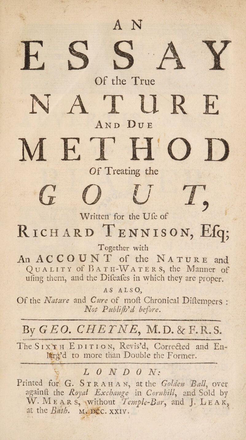 And Due Of Treating the Written for the Ufe of Richard Tennison, E% Together with An ACCOUNT of the Nature and Quality of Bath-Waters, the Manner of ufing them, and the Difeafes in which they are proper. AS ALSO, Of the Nature and Cure of mo ft Chronical Diftempers : Not PubU/h'd before. By GEO. CHETNE, M.D. & F.R.S. The Sixth Edition, Revis’d, Corre&ed and En- lt'rg’d to more than Double the Former. —----- \ L 0 N D 0 N: _ . 7 Printed for G. Stra i-i a n, at the Golden Ball, over againft the Royal Exchange in Cornhill, and Sold by W. M e ars, ^without Tempk-Bar, and Jo Leak, at the Bath. m. dcc. xxiv»