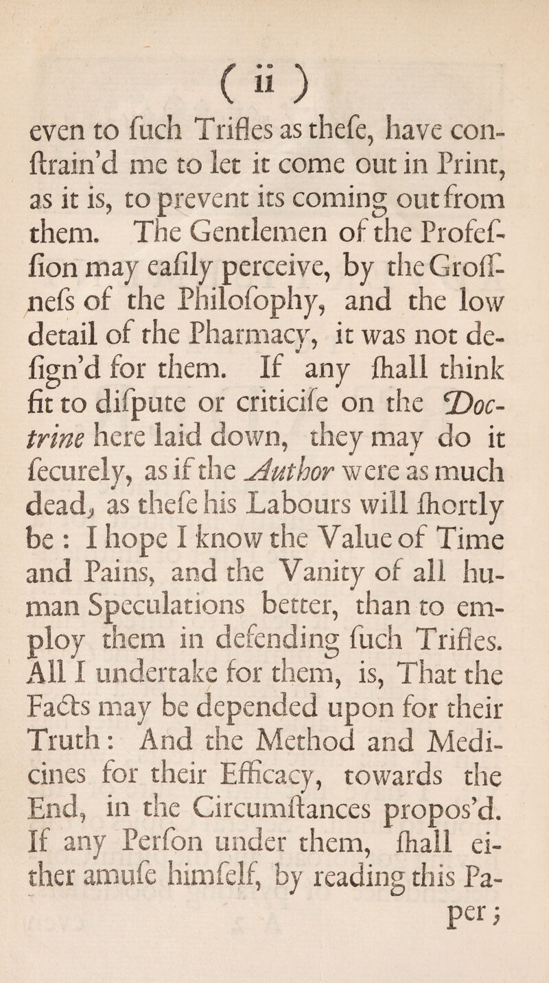 even to fuch Trifles as thefe, have con- flram d me to let it come out in Print, as it is, to prevent its coming out from them. The Gentlemen of the Profef- fion may eafily perceive, by the Groff- nefs of the Philofophy, and the low detail of the Pharmacy, it was not de- fign’d for them. If any fhall think fit to difpute or criticife on the 'Doc- trim here laid down, they may do it fecurely, as if the Author were as much deadj, as thefe his Labours will fhortly be : I hope I know the Value of Time and Pains, and the Vanity of all hu¬ man Speculations better, than to em¬ ploy them in defending fuch Trifles. All I undertake for them, is, That the Faffs may be depended upon for their Truth: And the Method and Medi¬ cines for their Efficacy, towards the End, in the Gircumftances propos’d. If any Perfon under them, fhall ei¬ ther amufe himfelf, by reading this Pa- per}