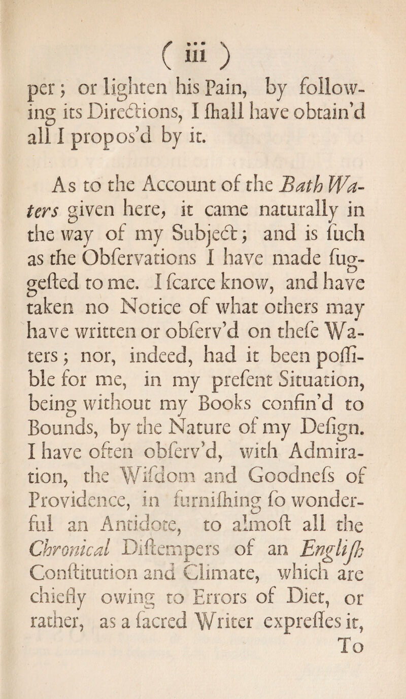 per; or lighten his Pain, by follow¬ ing its Directions, I (hail have obtain’d all I propos’d by it. As to the Account of the Bath Wa¬ ters given here, it came naturally in the way of my Subject; and is fuch as the Obfervations I have made fug- gefted to me. I fcarce know, and have taken no Notice of what others may have written or obferv’d on thefe Wa¬ ters ; nor, indeed, had it been pofli- ble for me, in my prefent Situation, being without my Books confin’d to Bounds, by the Nature of my Defign. I have often obferv’d, with Admira¬ tion, the Wifdom and Goodnefs of Providence, in furnifhing fb wonder- fill an Antidote, to aimoft all the Chronical Diffempers of an Englijh Conftitution and Climate, which are chiefly owing to Errors of Diet, or rather, as a (acred Writer exprefles it, To