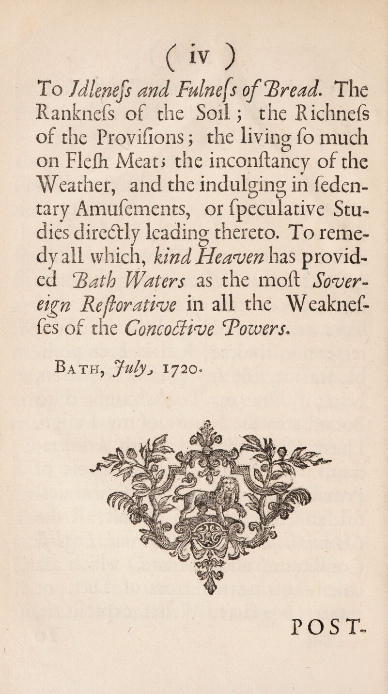 To Jdlenefs and Fulnefs of Bread. The Ranknefs of the Soil; the Richnefe of the Provisions; the living fo much on Flefh Mean the inconftancy of the Weather, and the indulging in feden- tary Amufements, or fpeculative Stu¬ dies diredfly leading thereto. To reme¬ dy all which, kind Heaven has provid¬ ed Bath Waters as the raoft Sover¬ eign Reforative in all the Weaknef- fes of the ConcoSBve Towers. Bath, July> 1720. POST-